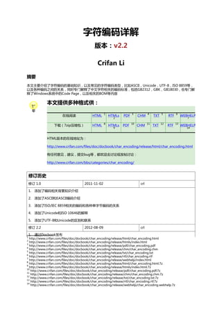 字符编码详解
版本：v2.2
Crifan Li
摘要
本文主要介绍了字符编码的基础知识，以及常见的字符编码类型，比如ASCII，Unicode，UTF-8，ISO 8859等，
以及各种编码之间的关系，同时专门解释了中文字符相关的编码标准，包括GB2312，GBK，GB18030，也专门解
释了Windows系统中的Code Page，以及相关的BOM等内容

本文提供多种格式供：
在线阅读

HTML

1

下载（7zip压缩包）

HTML

8

HTMLs

PDF

3

HTMLs

PDF

10

2

9

CHM

4

CHM

11

TXT

5

TXT

12

RTF

6

RTF

13

WEBHELP
7

WEBHELP
14

HTML版本的在线地址为：
http://www.crifan.com/files/doc/docbook/char_encoding/release/html/char_encoding.html
有任何意见，建议，提交bug等，都欢迎去讨论组发帖讨论：
http://www.crifan.com/bbs/categories/char_encoding/

修订历史
修订 1.0

2011-11-02

crl

1. 添加了编码相关背景知识介绍
2. 添加了ASCII和EASCII编码介绍
3. 添加了ISO/IEC 8859相关的编码和各种单字节编码的关系
4. 添加了Unicode和ISO 10646的解释
5. 添加了UTF-8和Unicode的区别和联系
修订 2.2
1

1. 通过Docbook发布

2012-08-09

crl

http://www.crifan.com/files/doc/docbook/char_encoding/release/html/char_encoding.html
http://www.crifan.com/files/doc/docbook/char_encoding/release/htmls/index.html
3
http://www.crifan.com/files/doc/docbook/char_encoding/release/pdf/char_encoding.pdf
4
http://www.crifan.com/files/doc/docbook/char_encoding/release/chm/char_encoding.chm
5
http://www.crifan.com/files/doc/docbook/char_encoding/release/txt/char_encoding.txt
6
http://www.crifan.com/files/doc/docbook/char_encoding/release/rtf/char_encoding.rtf
7
http://www.crifan.com/files/doc/docbook/char_encoding/release/webhelp/index.html
8
http://www.crifan.com/files/doc/docbook/char_encoding/release/html/char_encoding.html.7z
9
http://www.crifan.com/files/doc/docbook/char_encoding/release/htmls/index.html.7z
10
http://www.crifan.com/files/doc/docbook/char_encoding/release/pdf/char_encoding.pdf.7z
11
http://www.crifan.com/files/doc/docbook/char_encoding/release/chm/char_encoding.chm.7z
12
http://www.crifan.com/files/doc/docbook/char_encoding/release/txt/char_encoding.txt.7z
13
http://www.crifan.com/files/doc/docbook/char_encoding/release/rtf/char_encoding.rtf.7z
14
http://www.crifan.com/files/doc/docbook/char_encoding/release/webhelp/char_encoding.webhelp.7z
2

 