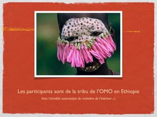 Les participants sont de la tribu de l’OMO en Ethiopie
          Avec l’aimable autorisation du ministère de l’intérieur ;-)
 