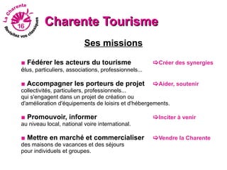 Charente Tourisme
                          Ses missions

■ Fédérer les acteurs du tourisme                     Créer des synergies
élus, particuliers, associations, professionnels...

■ Accompagner les porteurs de projet                  Aider, soutenir
collectivités, particuliers, professionnels...
qui s'engagent dans un projet de création ou
d'amélioration d'équipements de loisirs et d'hébergements.

■ Promouvoir, informer                                Inciter à venir
au niveau local, national voire international.

■ Mettre en marché et commercialiser                  Vendre la Charente
des maisons de vacances et des séjours
pour individuels et groupes.
 
