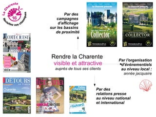 Par des
    campagnes
     d'affichage
sur les bassins
   de proximité




Rendre la Charente                  Par l'organisation
 visible et attractive               d'événementiels
  auprès de tous ses clients         au niveau local :
                                      année jacquaire



                         Par des
                         relations presse
                         au niveau national
                         et international
 