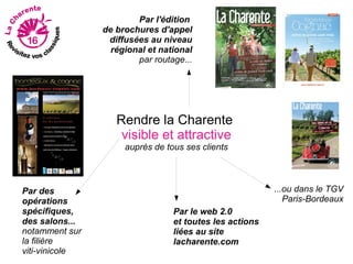 Par l'édition
                de brochures d'appel
                 diffusées au niveau
                  régional et national
                        par routage...




                   Rendre la Charente
                    visible et attractive
                     auprès de tous ses clients



Par des                                                  ...ou dans le TGV
opérations                                                  Paris-Bordeaux
spécifiques,                     Par le web 2.0
des salons...                    et toutes les actions
notamment sur                    liées au site
la filière                       lacharente.com
viti-vinicole
 