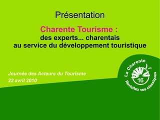 Présentation
            Charente Tourisme :
          des experts... charentais
  au service du développement touristique



Journée des Acteurs du Tourisme
22 avril 2010
 