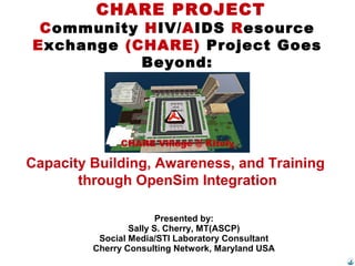 CHARE PROJECT
Community HIV/AIDS Resource
Exchange (CHARE) Project Goes
Beyond:
Presented by:
Sally S. Cherry, MT(ASCP)
Social Media/STI Laboratory Consultant
Cherry Consulting Network, Maryland USA
CHARE Village @ Kitely
Capacity Building, Awareness, and Training
through OpenSim Integration
 