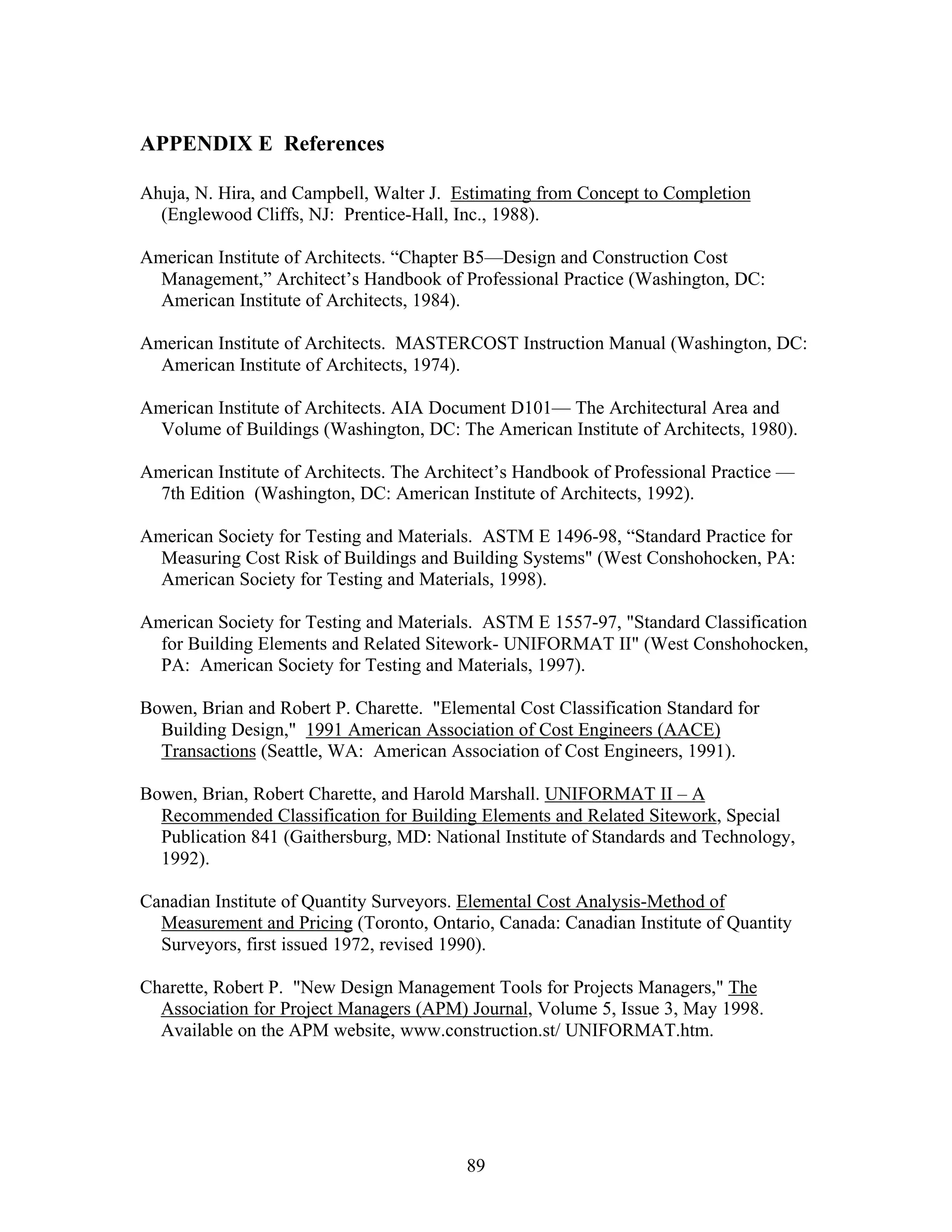 89
APPENDIX E References
Ahuja, N. Hira, and Campbell, Walter J. Estimating from Concept to Completion
(Englewood Cliffs, NJ: Prentice-Hall, Inc., 1988).
American Institute of Architects. “Chapter B5—Design and Construction Cost
Management,” Architect’s Handbook of Professional Practice (Washington, DC:
American Institute of Architects, 1984).
American Institute of Architects. MASTERCOST Instruction Manual (Washington, DC:
American Institute of Architects, 1974).
American Institute of Architects. AIA Document D101— The Architectural Area and
Volume of Buildings (Washington, DC: The American Institute of Architects, 1980).
American Institute of Architects. The Architect’s Handbook of Professional Practice —
7th Edition (Washington, DC: American Institute of Architects, 1992).
American Society for Testing and Materials. ASTM E 1496-98, “Standard Practice for
Measuring Cost Risk of Buildings and Building Systems" (West Conshohocken, PA:
American Society for Testing and Materials, 1998).
American Society for Testing and Materials. ASTM E 1557-97, "Standard Classification
for Building Elements and Related Sitework- UNIFORMAT II" (West Conshohocken,
PA: American Society for Testing and Materials, 1997).
Bowen, Brian and Robert P. Charette. "Elemental Cost Classification Standard for
Building Design," 1991 American Association of Cost Engineers (AACE)
Transactions (Seattle, WA: American Association of Cost Engineers, 1991).
Bowen, Brian, Robert Charette, and Harold Marshall. UNIFORMAT II – A
Recommended Classification for Building Elements and Related Sitework, Special
Publication 841 (Gaithersburg, MD: National Institute of Standards and Technology,
1992).
Canadian Institute of Quantity Surveyors. Elemental Cost Analysis-Method of
Measurement and Pricing (Toronto, Ontario, Canada: Canadian Institute of Quantity
Surveyors, first issued 1972, revised 1990).
Charette, Robert P. "New Design Management Tools for Projects Managers," The
Association for Project Managers (APM) Journal, Volume 5, Issue 3, May 1998.
Available on the APM website, www.construction.st/ UNIFORMAT.htm.
 
