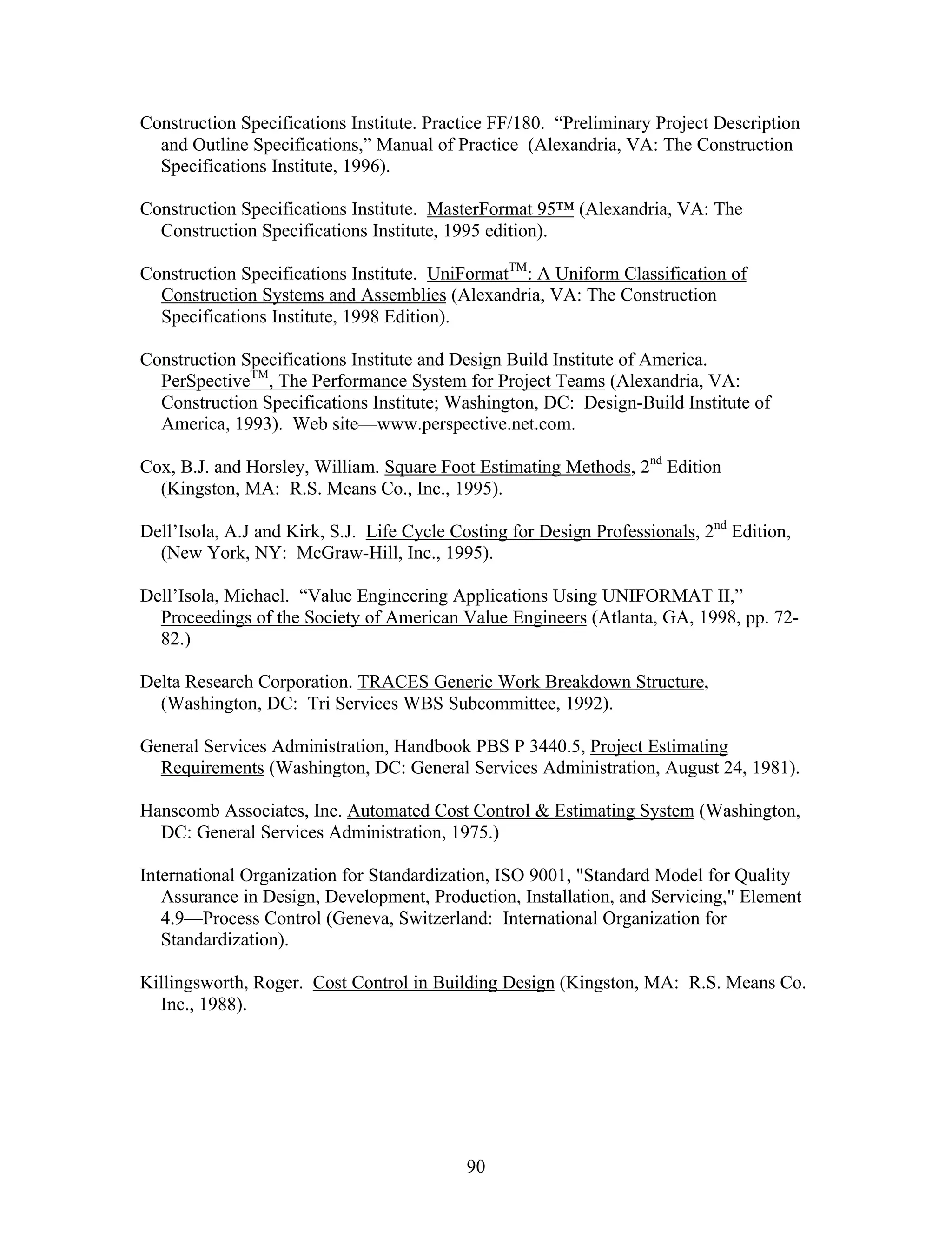 90
Construction Specifications Institute. Practice FF/180. “Preliminary Project Description
and Outline Specifications,” Manual of Practice (Alexandria, VA: The Construction
Specifications Institute, 1996).
Construction Specifications Institute. MasterFormat 95™ (Alexandria, VA: The
Construction Specifications Institute, 1995 edition).
Construction Specifications Institute. UniFormatTM
: A Uniform Classification of
Construction Systems and Assemblies (Alexandria, VA: The Construction
Specifications Institute, 1998 Edition).
Construction Specifications Institute and Design Build Institute of America.
PerSpectiveTM
, The Performance System for Project Teams (Alexandria, VA:
Construction Specifications Institute; Washington, DC: Design-Build Institute of
America, 1993). Web site—www.perspective.net.com.
Cox, B.J. and Horsley, William. Square Foot Estimating Methods, 2nd
Edition
(Kingston, MA: R.S. Means Co., Inc., 1995).
Dell’Isola, A.J and Kirk, S.J. Life Cycle Costing for Design Professionals, 2nd
Edition,
(New York, NY: McGraw-Hill, Inc., 1995).
Dell’Isola, Michael. “Value Engineering Applications Using UNIFORMAT II,”
Proceedings of the Society of American Value Engineers (Atlanta, GA, 1998, pp. 72-
82.)
Delta Research Corporation. TRACES Generic Work Breakdown Structure,
(Washington, DC: Tri Services WBS Subcommittee, 1992).
General Services Administration, Handbook PBS P 3440.5, Project Estimating
Requirements (Washington, DC: General Services Administration, August 24, 1981).
Hanscomb Associates, Inc. Automated Cost Control & Estimating System (Washington,
DC: General Services Administration, 1975.)
International Organization for Standardization, ISO 9001, "Standard Model for Quality
Assurance in Design, Development, Production, Installation, and Servicing," Element
4.9—Process Control (Geneva, Switzerland: International Organization for
Standardization).
Killingsworth, Roger. Cost Control in Building Design (Kingston, MA: R.S. Means Co.
Inc., 1988).
 