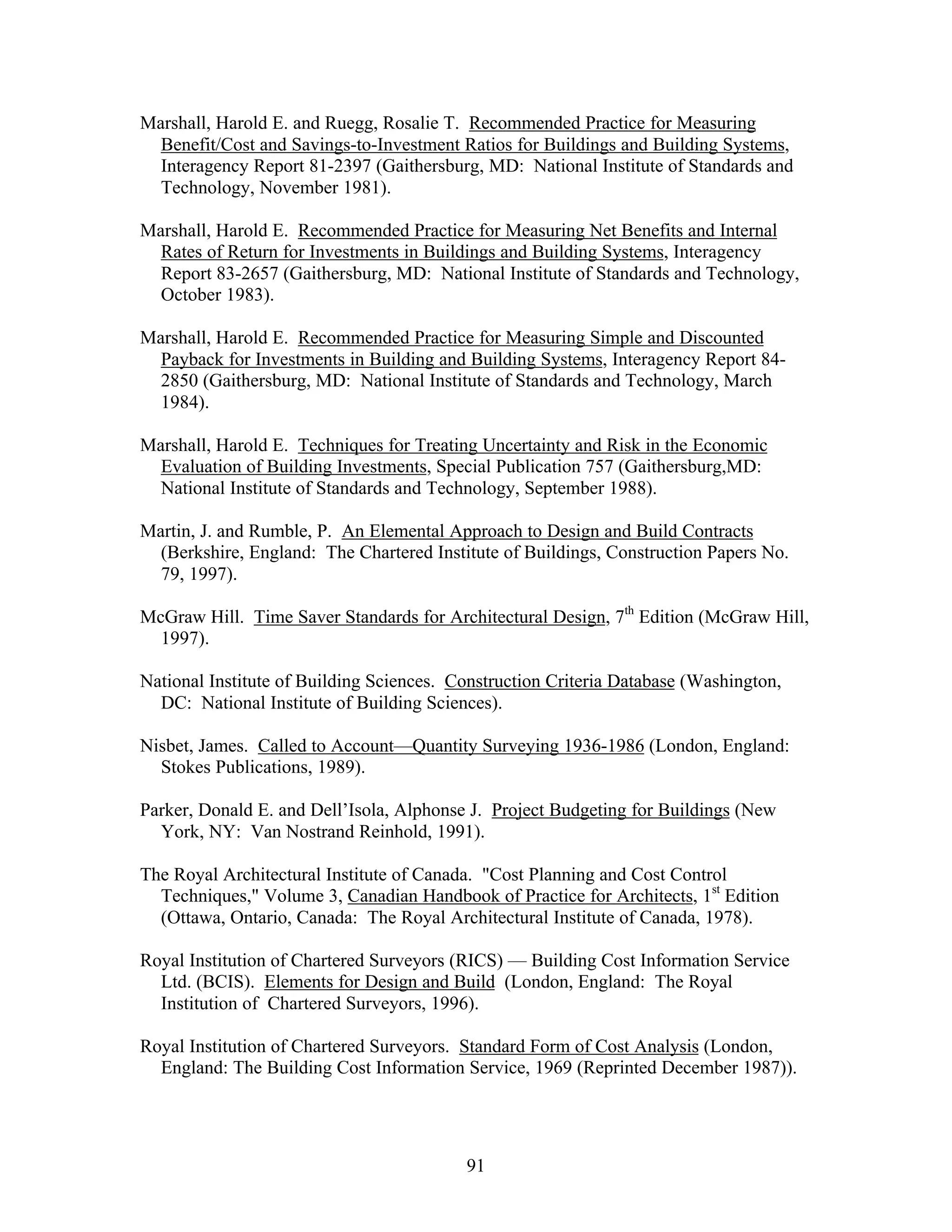 91
Marshall, Harold E. and Ruegg, Rosalie T. Recommended Practice for Measuring
Benefit/Cost and Savings-to-Investment Ratios for Buildings and Building Systems,
Interagency Report 81-2397 (Gaithersburg, MD: National Institute of Standards and
Technology, November 1981).
Marshall, Harold E. Recommended Practice for Measuring Net Benefits and Internal
Rates of Return for Investments in Buildings and Building Systems, Interagency
Report 83-2657 (Gaithersburg, MD: National Institute of Standards and Technology,
October 1983).
Marshall, Harold E. Recommended Practice for Measuring Simple and Discounted
Payback for Investments in Building and Building Systems, Interagency Report 84-
2850 (Gaithersburg, MD: National Institute of Standards and Technology, March
1984).
Marshall, Harold E. Techniques for Treating Uncertainty and Risk in the Economic
Evaluation of Building Investments, Special Publication 757 (Gaithersburg,MD:
National Institute of Standards and Technology, September 1988).
Martin, J. and Rumble, P. An Elemental Approach to Design and Build Contracts
(Berkshire, England: The Chartered Institute of Buildings, Construction Papers No.
79, 1997).
McGraw Hill. Time Saver Standards for Architectural Design, 7th
Edition (McGraw Hill,
1997).
National Institute of Building Sciences. Construction Criteria Database (Washington,
DC: National Institute of Building Sciences).
Nisbet, James. Called to Account—Quantity Surveying 1936-1986 (London, England:
Stokes Publications, 1989).
Parker, Donald E. and Dell’Isola, Alphonse J. Project Budgeting for Buildings (New
York, NY: Van Nostrand Reinhold, 1991).
The Royal Architectural Institute of Canada. "Cost Planning and Cost Control
Techniques," Volume 3, Canadian Handbook of Practice for Architects, 1st
Edition
(Ottawa, Ontario, Canada: The Royal Architectural Institute of Canada, 1978).
Royal Institution of Chartered Surveyors (RICS) — Building Cost Information Service
Ltd. (BCIS). Elements for Design and Build (London, England: The Royal
Institution of Chartered Surveyors, 1996).
Royal Institution of Chartered Surveyors. Standard Form of Cost Analysis (London,
England: The Building Cost Information Service, 1969 (Reprinted December 1987)).
 