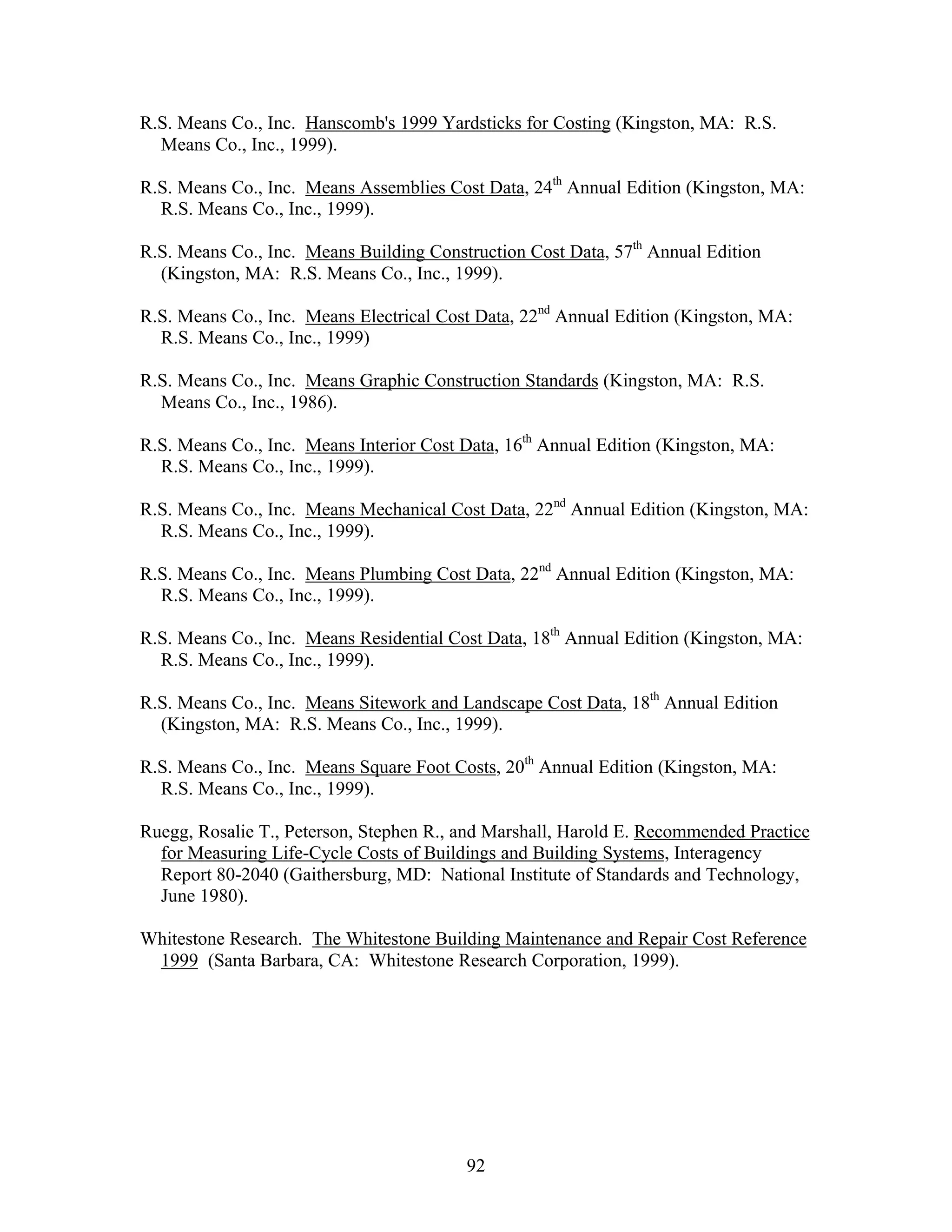 92
R.S. Means Co., Inc. Hanscomb's 1999 Yardsticks for Costing (Kingston, MA: R.S.
Means Co., Inc., 1999).
R.S. Means Co., Inc. Means Assemblies Cost Data, 24th
Annual Edition (Kingston, MA:
R.S. Means Co., Inc., 1999).
R.S. Means Co., Inc. Means Building Construction Cost Data, 57th
Annual Edition
(Kingston, MA: R.S. Means Co., Inc., 1999).
R.S. Means Co., Inc. Means Electrical Cost Data, 22nd
Annual Edition (Kingston, MA:
R.S. Means Co., Inc., 1999)
R.S. Means Co., Inc. Means Graphic Construction Standards (Kingston, MA: R.S.
Means Co., Inc., 1986).
R.S. Means Co., Inc. Means Interior Cost Data, 16th
Annual Edition (Kingston, MA:
R.S. Means Co., Inc., 1999).
R.S. Means Co., Inc. Means Mechanical Cost Data, 22nd
Annual Edition (Kingston, MA:
R.S. Means Co., Inc., 1999).
R.S. Means Co., Inc. Means Plumbing Cost Data, 22nd
Annual Edition (Kingston, MA:
R.S. Means Co., Inc., 1999).
R.S. Means Co., Inc. Means Residential Cost Data, 18th
Annual Edition (Kingston, MA:
R.S. Means Co., Inc., 1999).
R.S. Means Co., Inc. Means Sitework and Landscape Cost Data, 18th
Annual Edition
(Kingston, MA: R.S. Means Co., Inc., 1999).
R.S. Means Co., Inc. Means Square Foot Costs, 20th
Annual Edition (Kingston, MA:
R.S. Means Co., Inc., 1999).
Ruegg, Rosalie T., Peterson, Stephen R., and Marshall, Harold E. Recommended Practice
for Measuring Life-Cycle Costs of Buildings and Building Systems, Interagency
Report 80-2040 (Gaithersburg, MD: National Institute of Standards and Technology,
June 1980).
Whitestone Research. The Whitestone Building Maintenance and Repair Cost Reference
1999 (Santa Barbara, CA: Whitestone Research Corporation, 1999).
 