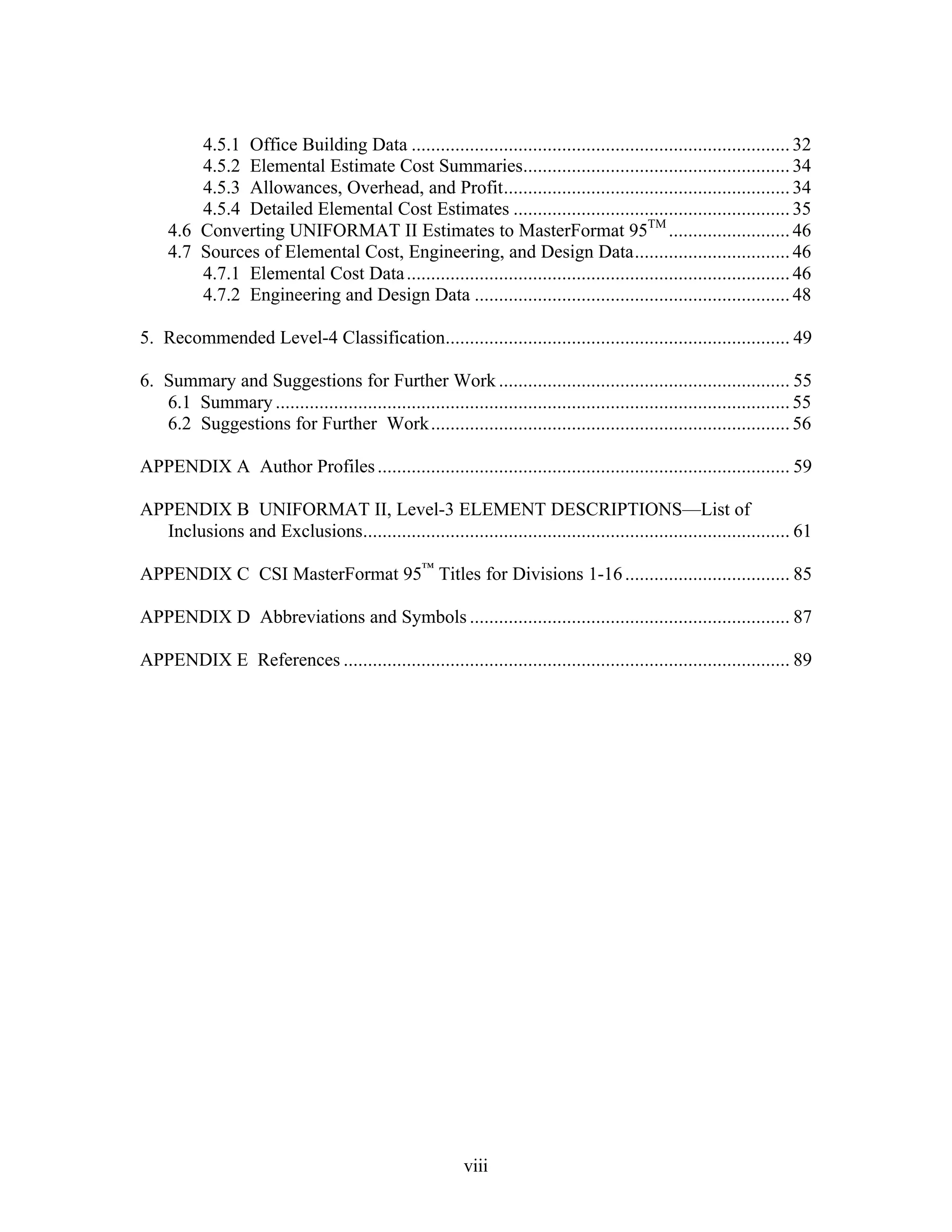 viii
4.5.1 Office Building Data ..............................................................................32
4.5.2 Elemental Estimate Cost Summaries.......................................................34
4.5.3 Allowances, Overhead, and Profit...........................................................34
4.5.4 Detailed Elemental Cost Estimates .........................................................35
4.6 Converting UNIFORMAT II Estimates to MasterFormat 95TM
.........................46
4.7 Sources of Elemental Cost, Engineering, and Design Data................................46
4.7.1 Elemental Cost Data...............................................................................46
4.7.2 Engineering and Design Data .................................................................48
5. Recommended Level-4 Classification....................................................................... 49
6. Summary and Suggestions for Further Work ............................................................ 55
6.1 Summary ..........................................................................................................55
6.2 Suggestions for Further Work..........................................................................56
APPENDIX A Author Profiles..................................................................................... 59
APPENDIX B UNIFORMAT II, Level-3 ELEMENT DESCRIPTIONS—List of
Inclusions and Exclusions........................................................................................ 61
APPENDIX C CSI MasterFormat 95™
Titles for Divisions 1-16.................................. 85
APPENDIX D Abbreviations and Symbols .................................................................. 87
APPENDIX E References ............................................................................................ 89
 