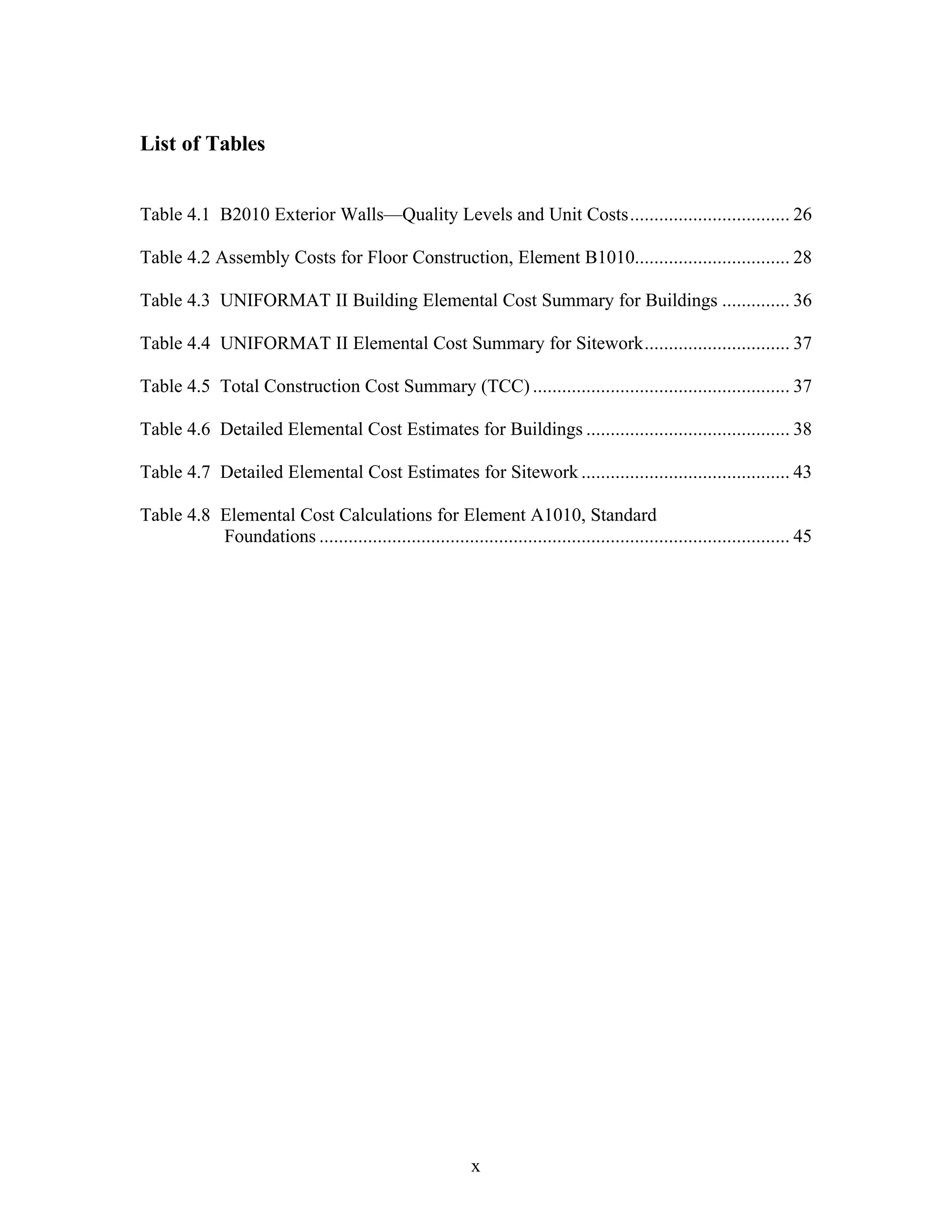 x
List of Tables
Table 4.1 B2010 Exterior Walls—Quality Levels and Unit Costs................................. 26
Table 4.2 Assembly Costs for Floor Construction, Element B1010................................ 28
Table 4.3 UNIFORMAT II Building Elemental Cost Summary for Buildings .............. 36
Table 4.4 UNIFORMAT II Elemental Cost Summary for Sitework.............................. 37
Table 4.5 Total Construction Cost Summary (TCC) ..................................................... 37
Table 4.6 Detailed Elemental Cost Estimates for Buildings .......................................... 38
Table 4.7 Detailed Elemental Cost Estimates for Sitework ........................................... 43
Table 4.8 Elemental Cost Calculations for Element A1010, Standard
Foundations ................................................................................................. 45
 