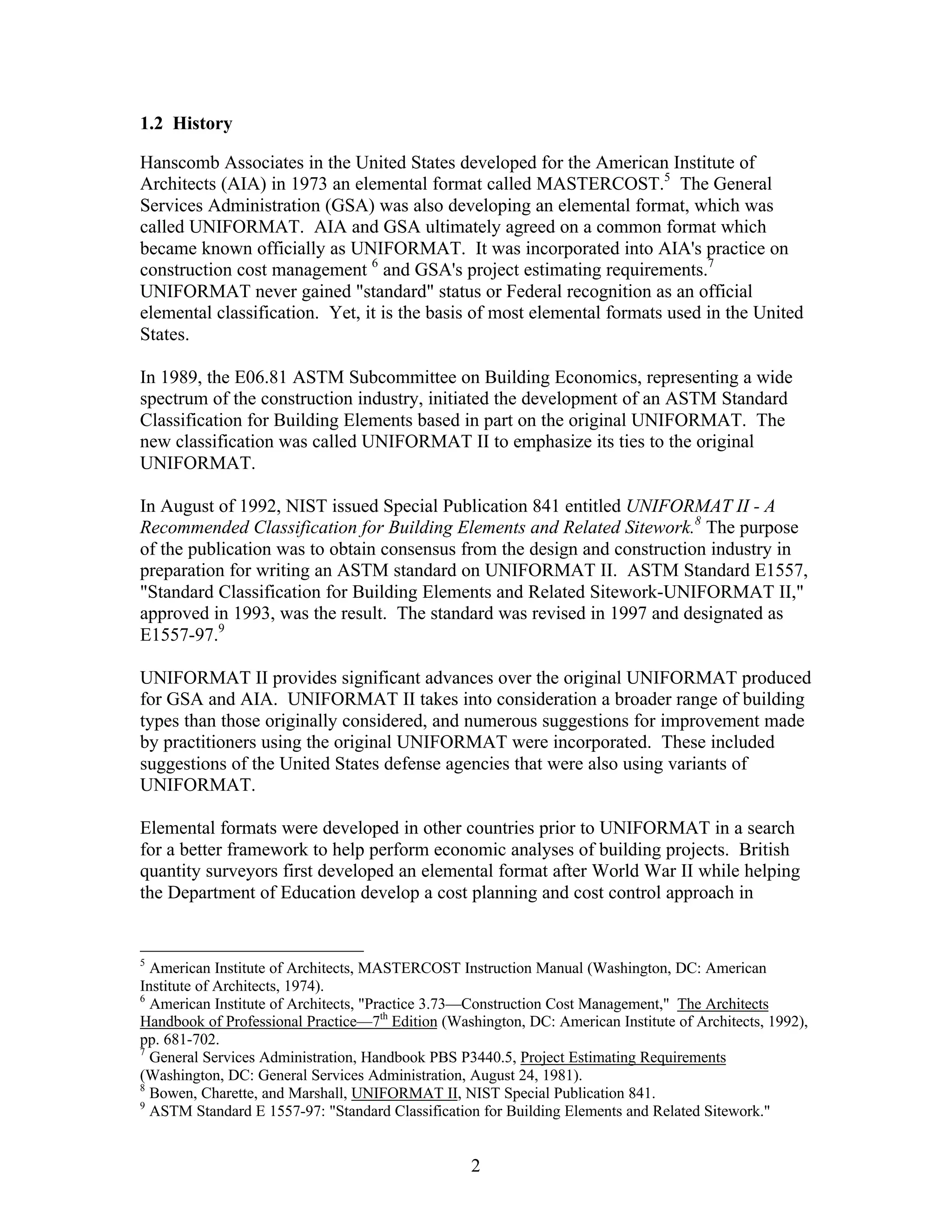 2
1.2 History
Hanscomb Associates in the United States developed for the American Institute of
Architects (AIA) in 1973 an elemental format called MASTERCOST.5
The General
Services Administration (GSA) was also developing an elemental format, which was
called UNIFORMAT. AIA and GSA ultimately agreed on a common format which
became known officially as UNIFORMAT. It was incorporated into AIA's practice on
construction cost management 6
and GSA's project estimating requirements.7
UNIFORMAT never gained "standard" status or Federal recognition as an official
elemental classification. Yet, it is the basis of most elemental formats used in the United
States.
In 1989, the E06.81 ASTM Subcommittee on Building Economics, representing a wide
spectrum of the construction industry, initiated the development of an ASTM Standard
Classification for Building Elements based in part on the original UNIFORMAT. The
new classification was called UNIFORMAT II to emphasize its ties to the original
UNIFORMAT.
In August of 1992, NIST issued Special Publication 841 entitled UNIFORMAT II - A
Recommended Classification for Building Elements and Related Sitework.8
The purpose
of the publication was to obtain consensus from the design and construction industry in
preparation for writing an ASTM standard on UNIFORMAT II. ASTM Standard E1557,
"Standard Classification for Building Elements and Related Sitework-UNIFORMAT II,"
approved in 1993, was the result. The standard was revised in 1997 and designated as
E1557-97.9
UNIFORMAT II provides significant advances over the original UNIFORMAT produced
for GSA and AIA. UNIFORMAT II takes into consideration a broader range of building
types than those originally considered, and numerous suggestions for improvement made
by practitioners using the original UNIFORMAT were incorporated. These included
suggestions of the United States defense agencies that were also using variants of
UNIFORMAT.
Elemental formats were developed in other countries prior to UNIFORMAT in a search
for a better framework to help perform economic analyses of building projects. British
quantity surveyors first developed an elemental format after World War II while helping
the Department of Education develop a cost planning and cost control approach in
5
American Institute of Architects, MASTERCOST Instruction Manual (Washington, DC: American
Institute of Architects, 1974).
6
American Institute of Architects, "Practice 3.73—Construction Cost Management," The Architects
Handbook of Professional Practice—7th
Edition (Washington, DC: American Institute of Architects, 1992),
pp. 681-702.
7
General Services Administration, Handbook PBS P3440.5, Project Estimating Requirements
(Washington, DC: General Services Administration, August 24, 1981).
8
Bowen, Charette, and Marshall, UNIFORMAT II, NIST Special Publication 841.
9
ASTM Standard E 1557-97: "Standard Classification for Building Elements and Related Sitework."
 