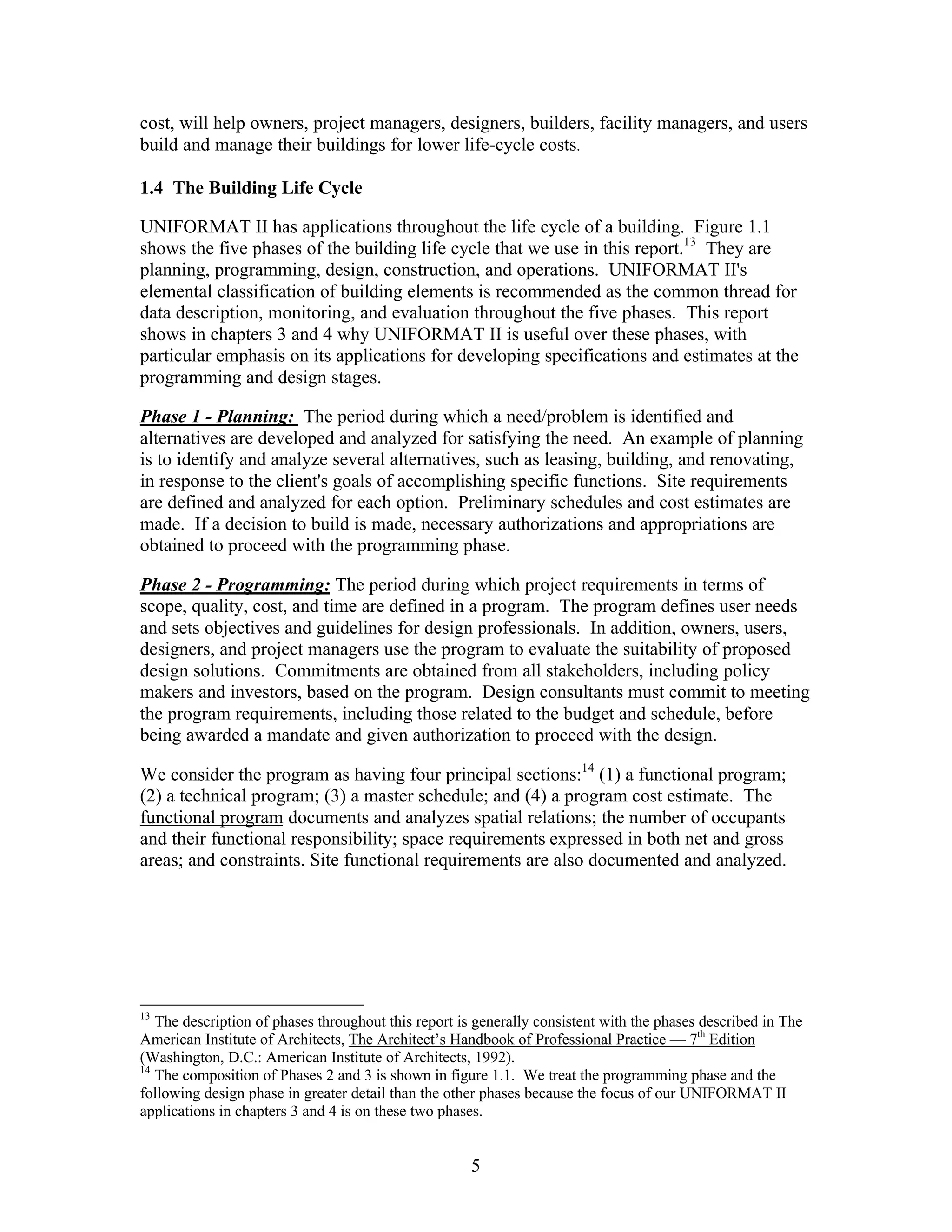 5
cost, will help owners, project managers, designers, builders, facility managers, and users
build and manage their buildings for lower life-cycle costs.
1.4 The Building Life Cycle
UNIFORMAT II has applications throughout the life cycle of a building. Figure 1.1
shows the five phases of the building life cycle that we use in this report.13
They are
planning, programming, design, construction, and operations. UNIFORMAT II's
elemental classification of building elements is recommended as the common thread for
data description, monitoring, and evaluation throughout the five phases. This report
shows in chapters 3 and 4 why UNIFORMAT II is useful over these phases, with
particular emphasis on its applications for developing specifications and estimates at the
programming and design stages.
Phase 1 - Planning: The period during which a need/problem is identified and
alternatives are developed and analyzed for satisfying the need. An example of planning
is to identify and analyze several alternatives, such as leasing, building, and renovating,
in response to the client's goals of accomplishing specific functions. Site requirements
are defined and analyzed for each option. Preliminary schedules and cost estimates are
made. If a decision to build is made, necessary authorizations and appropriations are
obtained to proceed with the programming phase.
Phase 2 - Programming: The period during which project requirements in terms of
scope, quality, cost, and time are defined in a program. The program defines user needs
and sets objectives and guidelines for design professionals. In addition, owners, users,
designers, and project managers use the program to evaluate the suitability of proposed
design solutions. Commitments are obtained from all stakeholders, including policy
makers and investors, based on the program. Design consultants must commit to meeting
the program requirements, including those related to the budget and schedule, before
being awarded a mandate and given authorization to proceed with the design.
We consider the program as having four principal sections:14
(1) a functional program;
(2) a technical program; (3) a master schedule; and (4) a program cost estimate. The
functional program documents and analyzes spatial relations; the number of occupants
and their functional responsibility; space requirements expressed in both net and gross
areas; and constraints. Site functional requirements are also documented and analyzed.
13
The description of phases throughout this report is generally consistent with the phases described in The
American Institute of Architects, The Architect’s Handbook of Professional Practice — 7th
Edition
(Washington, D.C.: American Institute of Architects, 1992).
14
The composition of Phases 2 and 3 is shown in figure 1.1. We treat the programming phase and the
following design phase in greater detail than the other phases because the focus of our UNIFORMAT II
applications in chapters 3 and 4 is on these two phases.
 