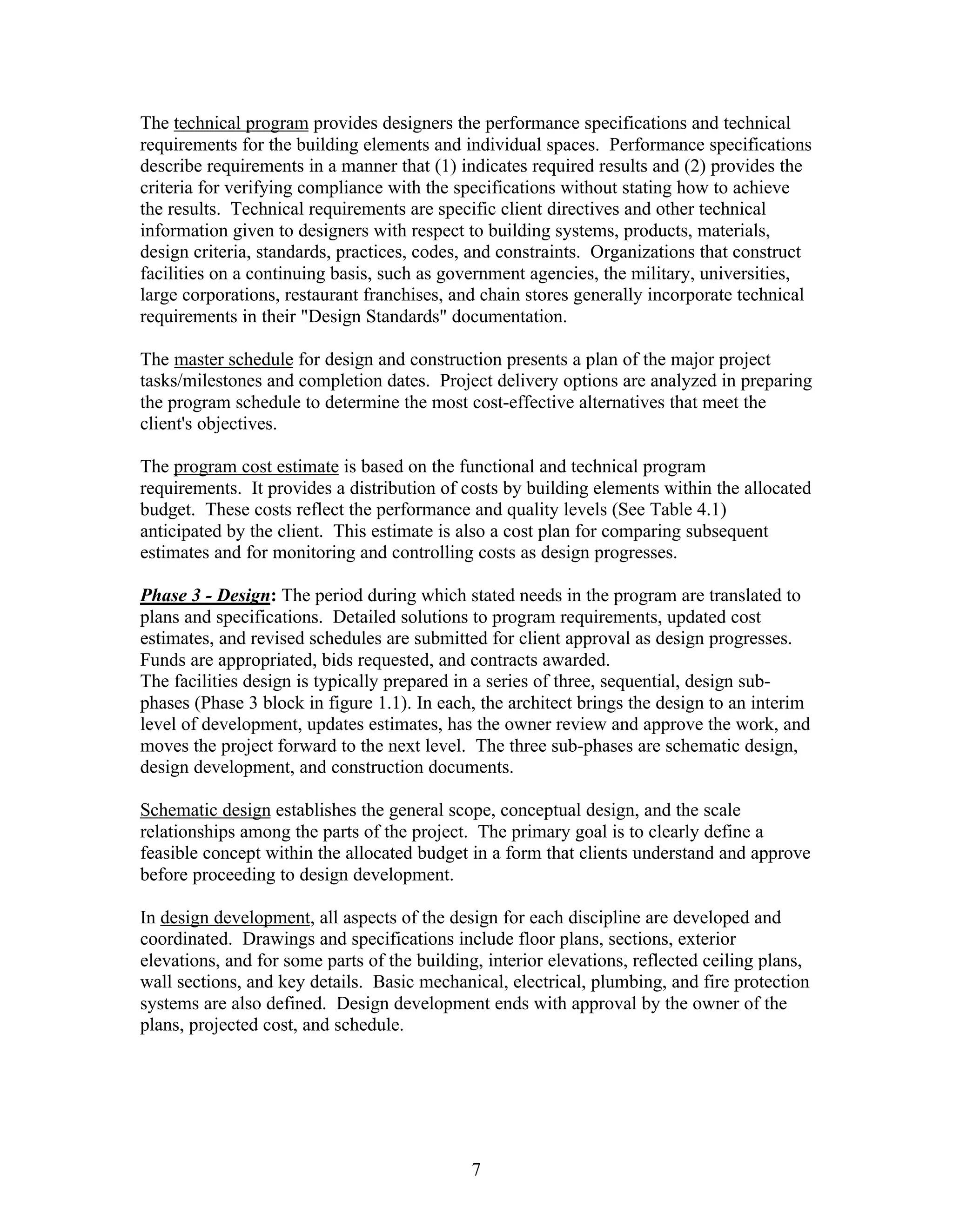 7
The technical program provides designers the performance specifications and technical
requirements for the building elements and individual spaces. Performance specifications
describe requirements in a manner that (1) indicates required results and (2) provides the
criteria for verifying compliance with the specifications without stating how to achieve
the results. Technical requirements are specific client directives and other technical
information given to designers with respect to building systems, products, materials,
design criteria, standards, practices, codes, and constraints. Organizations that construct
facilities on a continuing basis, such as government agencies, the military, universities,
large corporations, restaurant franchises, and chain stores generally incorporate technical
requirements in their "Design Standards" documentation.
The master schedule for design and construction presents a plan of the major project
tasks/milestones and completion dates. Project delivery options are analyzed in preparing
the program schedule to determine the most cost-effective alternatives that meet the
client's objectives.
The program cost estimate is based on the functional and technical program
requirements. It provides a distribution of costs by building elements within the allocated
budget. These costs reflect the performance and quality levels (See Table 4.1)
anticipated by the client. This estimate is also a cost plan for comparing subsequent
estimates and for monitoring and controlling costs as design progresses.
Phase 3 - Design: The period during which stated needs in the program are translated to
plans and specifications. Detailed solutions to program requirements, updated cost
estimates, and revised schedules are submitted for client approval as design progresses.
Funds are appropriated, bids requested, and contracts awarded.
The facilities design is typically prepared in a series of three, sequential, design sub-
phases (Phase 3 block in figure 1.1). In each, the architect brings the design to an interim
level of development, updates estimates, has the owner review and approve the work, and
moves the project forward to the next level. The three sub-phases are schematic design,
design development, and construction documents.
Schematic design establishes the general scope, conceptual design, and the scale
relationships among the parts of the project. The primary goal is to clearly define a
feasible concept within the allocated budget in a form that clients understand and approve
before proceeding to design development.
In design development, all aspects of the design for each discipline are developed and
coordinated. Drawings and specifications include floor plans, sections, exterior
elevations, and for some parts of the building, interior elevations, reflected ceiling plans,
wall sections, and key details. Basic mechanical, electrical, plumbing, and fire protection
systems are also defined. Design development ends with approval by the owner of the
plans, projected cost, and schedule.
 