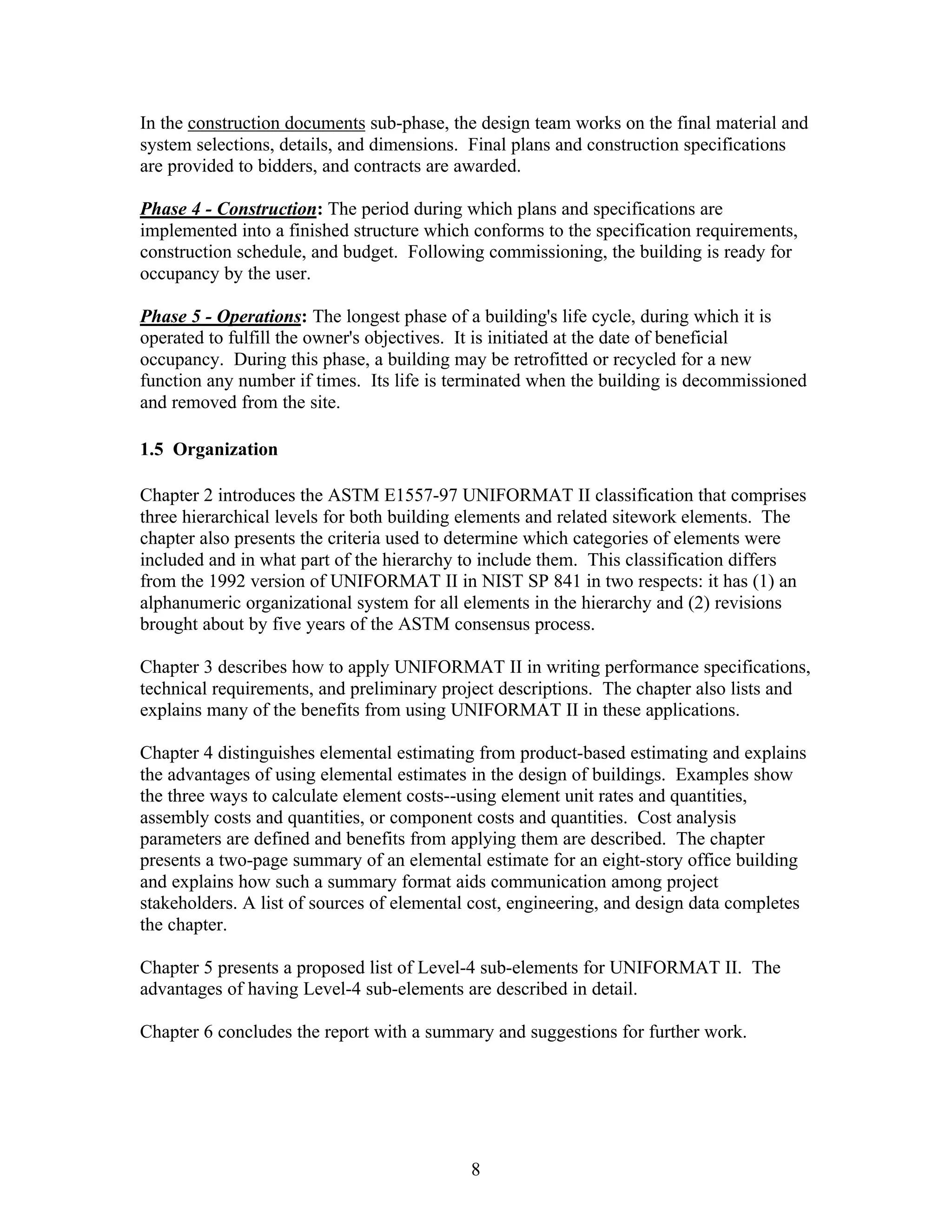 8
In the construction documents sub-phase, the design team works on the final material and
system selections, details, and dimensions. Final plans and construction specifications
are provided to bidders, and contracts are awarded.
Phase 4 - Construction: The period during which plans and specifications are
implemented into a finished structure which conforms to the specification requirements,
construction schedule, and budget. Following commissioning, the building is ready for
occupancy by the user.
Phase 5 - Operations: The longest phase of a building's life cycle, during which it is
operated to fulfill the owner's objectives. It is initiated at the date of beneficial
occupancy. During this phase, a building may be retrofitted or recycled for a new
function any number if times. Its life is terminated when the building is decommissioned
and removed from the site.
1.5 Organization
Chapter 2 introduces the ASTM E1557-97 UNIFORMAT II classification that comprises
three hierarchical levels for both building elements and related sitework elements. The
chapter also presents the criteria used to determine which categories of elements were
included and in what part of the hierarchy to include them. This classification differs
from the 1992 version of UNIFORMAT II in NIST SP 841 in two respects: it has (1) an
alphanumeric organizational system for all elements in the hierarchy and (2) revisions
brought about by five years of the ASTM consensus process.
Chapter 3 describes how to apply UNIFORMAT II in writing performance specifications,
technical requirements, and preliminary project descriptions. The chapter also lists and
explains many of the benefits from using UNIFORMAT II in these applications.
Chapter 4 distinguishes elemental estimating from product-based estimating and explains
the advantages of using elemental estimates in the design of buildings. Examples show
the three ways to calculate element costs--using element unit rates and quantities,
assembly costs and quantities, or component costs and quantities. Cost analysis
parameters are defined and benefits from applying them are described. The chapter
presents a two-page summary of an elemental estimate for an eight-story office building
and explains how such a summary format aids communication among project
stakeholders. A list of sources of elemental cost, engineering, and design data completes
the chapter.
Chapter 5 presents a proposed list of Level-4 sub-elements for UNIFORMAT II. The
advantages of having Level-4 sub-elements are described in detail.
Chapter 6 concludes the report with a summary and suggestions for further work.
 