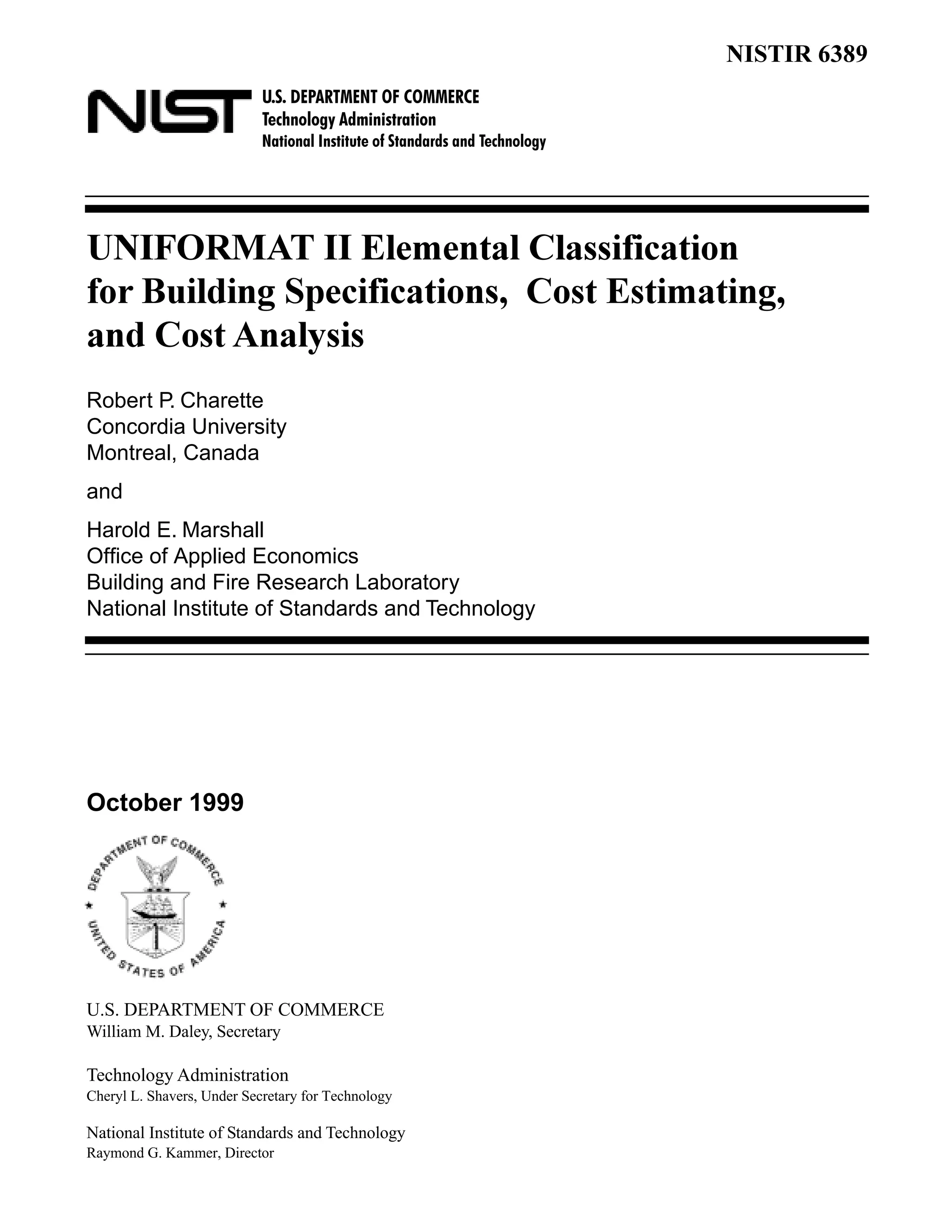 U.S. DEPARTMENT OF COMMERCE
Technology Administration
National Institute of Standards and Technology
NISTIR 6389
UNIFORMAT II Elemental Classification
for Building Specifications, Cost Estimating,
and Cost Analysis
Robert P. Charette
Concordia University
Montreal, Canada
and
Harold E. Marshall
Office of Applied Economics
Building and Fire Research Laboratory
National Institute of Standards and Technology
October 1999
U.S. DEPARTMENT OF COMMERCE
William M. Daley, Secretary
Technology Administration
Cheryl L. Shavers, Under Secretary for Technology
National Institute of Standards and Technology
Raymond G. Kammer, Director
 