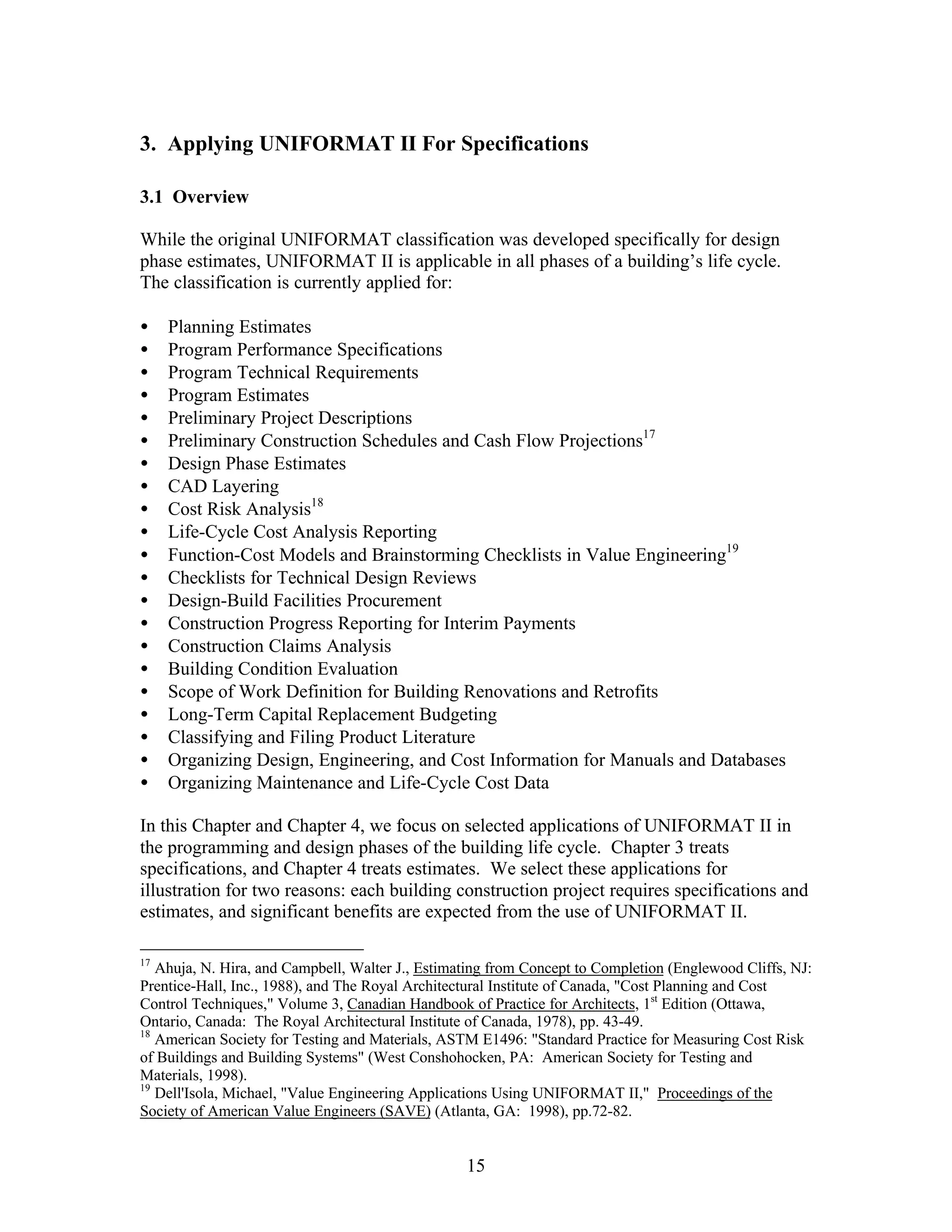 15
3. Applying UNIFORMAT II For Specifications
3.1 Overview
While the original UNIFORMAT classification was developed specifically for design
phase estimates, UNIFORMAT II is applicable in all phases of a building’s life cycle.
The classification is currently applied for:
• Planning Estimates
• Program Performance Specifications
• Program Technical Requirements
• Program Estimates
• Preliminary Project Descriptions
• Preliminary Construction Schedules and Cash Flow Projections17
• Design Phase Estimates
• CAD Layering
• Cost Risk Analysis18
• Life-Cycle Cost Analysis Reporting
• Function-Cost Models and Brainstorming Checklists in Value Engineering19
• Checklists for Technical Design Reviews
• Design-Build Facilities Procurement
• Construction Progress Reporting for Interim Payments
• Construction Claims Analysis
• Building Condition Evaluation
• Scope of Work Definition for Building Renovations and Retrofits
• Long-Term Capital Replacement Budgeting
• Classifying and Filing Product Literature
• Organizing Design, Engineering, and Cost Information for Manuals and Databases
• Organizing Maintenance and Life-Cycle Cost Data
In this Chapter and Chapter 4, we focus on selected applications of UNIFORMAT II in
the programming and design phases of the building life cycle. Chapter 3 treats
specifications, and Chapter 4 treats estimates. We select these applications for
illustration for two reasons: each building construction project requires specifications and
estimates, and significant benefits are expected from the use of UNIFORMAT II.
17
Ahuja, N. Hira, and Campbell, Walter J., Estimating from Concept to Completion (Englewood Cliffs, NJ:
Prentice-Hall, Inc., 1988), and The Royal Architectural Institute of Canada, "Cost Planning and Cost
Control Techniques," Volume 3, Canadian Handbook of Practice for Architects, 1st
Edition (Ottawa,
Ontario, Canada: The Royal Architectural Institute of Canada, 1978), pp. 43-49.
18
American Society for Testing and Materials, ASTM E1496: "Standard Practice for Measuring Cost Risk
of Buildings and Building Systems" (West Conshohocken, PA: American Society for Testing and
Materials, 1998).
19
Dell'Isola, Michael, "Value Engineering Applications Using UNIFORMAT II," Proceedings of the
Society of American Value Engineers (SAVE) (Atlanta, GA: 1998), pp.72-82.
 