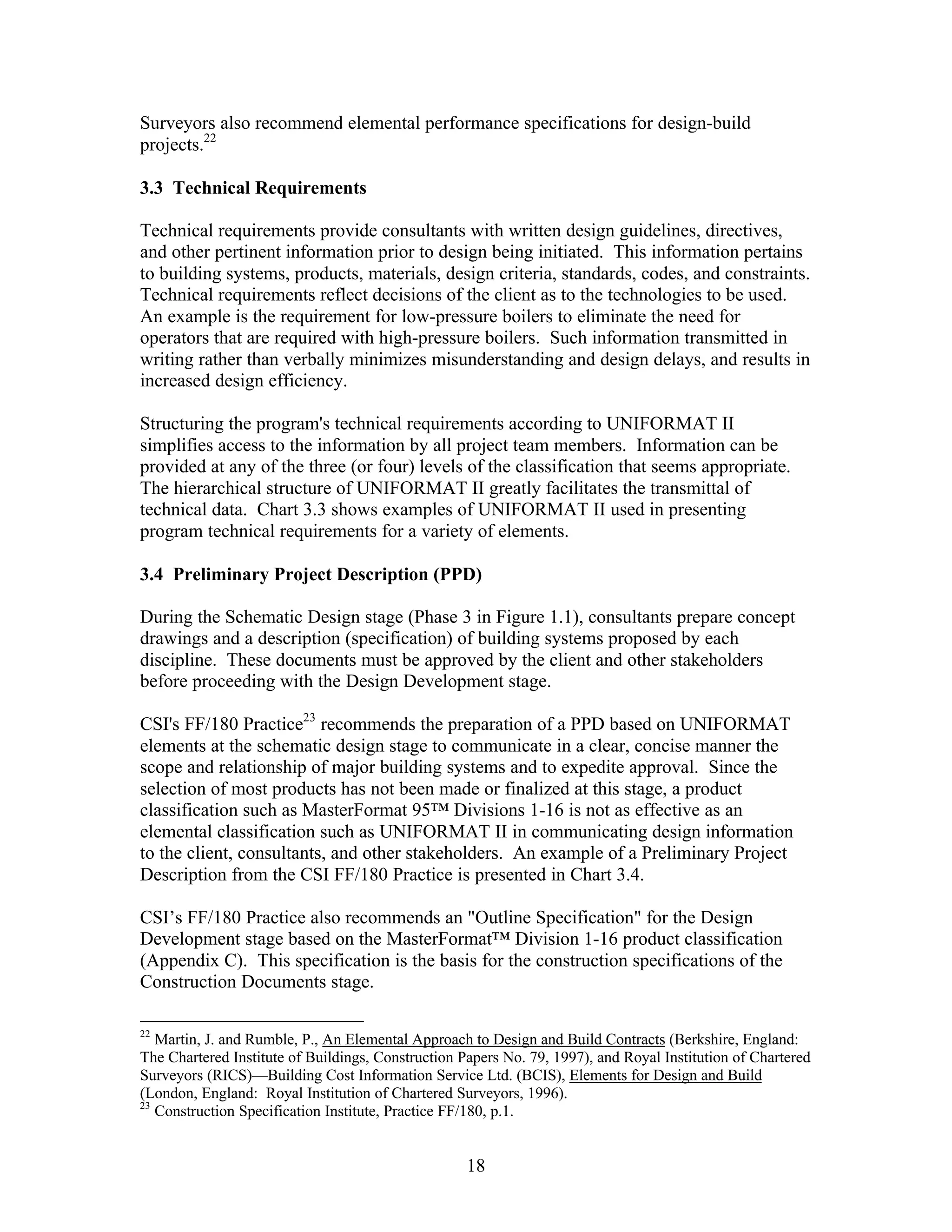 18
Surveyors also recommend elemental performance specifications for design-build
projects.22
3.3 Technical Requirements
Technical requirements provide consultants with written design guidelines, directives,
and other pertinent information prior to design being initiated. This information pertains
to building systems, products, materials, design criteria, standards, codes, and constraints.
Technical requirements reflect decisions of the client as to the technologies to be used.
An example is the requirement for low-pressure boilers to eliminate the need for
operators that are required with high-pressure boilers. Such information transmitted in
writing rather than verbally minimizes misunderstanding and design delays, and results in
increased design efficiency.
Structuring the program's technical requirements according to UNIFORMAT II
simplifies access to the information by all project team members. Information can be
provided at any of the three (or four) levels of the classification that seems appropriate.
The hierarchical structure of UNIFORMAT II greatly facilitates the transmittal of
technical data. Chart 3.3 shows examples of UNIFORMAT II used in presenting
program technical requirements for a variety of elements.
3.4 Preliminary Project Description (PPD)
During the Schematic Design stage (Phase 3 in Figure 1.1), consultants prepare concept
drawings and a description (specification) of building systems proposed by each
discipline. These documents must be approved by the client and other stakeholders
before proceeding with the Design Development stage.
CSI's FF/180 Practice23
recommends the preparation of a PPD based on UNIFORMAT
elements at the schematic design stage to communicate in a clear, concise manner the
scope and relationship of major building systems and to expedite approval. Since the
selection of most products has not been made or finalized at this stage, a product
classification such as MasterFormat 95™ Divisions 1-16 is not as effective as an
elemental classification such as UNIFORMAT II in communicating design information
to the client, consultants, and other stakeholders. An example of a Preliminary Project
Description from the CSI FF/180 Practice is presented in Chart 3.4.
CSI’s FF/180 Practice also recommends an "Outline Specification" for the Design
Development stage based on the MasterFormat™ Division 1-16 product classification
(Appendix C). This specification is the basis for the construction specifications of the
Construction Documents stage.
22
Martin, J. and Rumble, P., An Elemental Approach to Design and Build Contracts (Berkshire, England:
The Chartered Institute of Buildings, Construction Papers No. 79, 1997), and Royal Institution of Chartered
Surveyors (RICS)—Building Cost Information Service Ltd. (BCIS), Elements for Design and Build
(London, England: Royal Institution of Chartered Surveyors, 1996).
23
Construction Specification Institute, Practice FF/180, p.1.
 