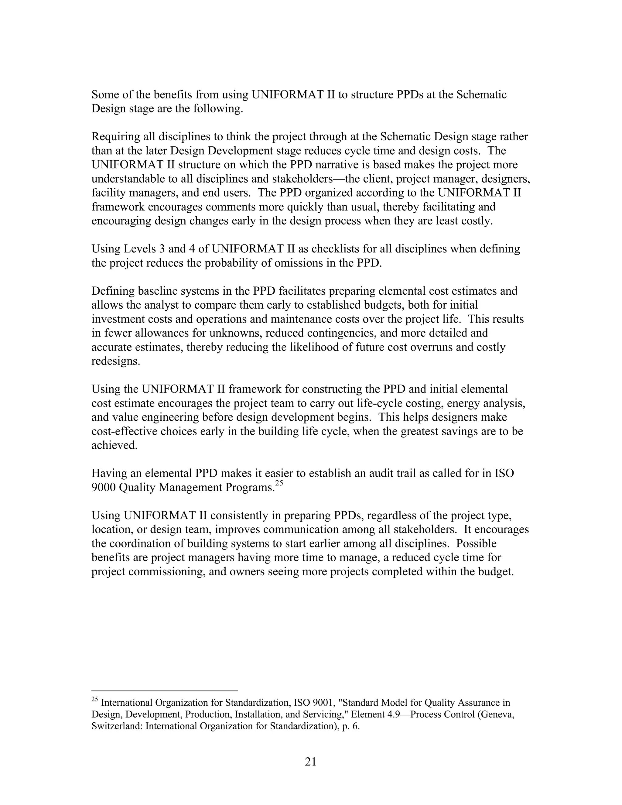 21
Some of the benefits from using UNIFORMAT II to structure PPDs at the Schematic
Design stage are the following.
Requiring all disciplines to think the project through at the Schematic Design stage rather
than at the later Design Development stage reduces cycle time and design costs. The
UNIFORMAT II structure on which the PPD narrative is based makes the project more
understandable to all disciplines and stakeholders—the client, project manager, designers,
facility managers, and end users. The PPD organized according to the UNIFORMAT II
framework encourages comments more quickly than usual, thereby facilitating and
encouraging design changes early in the design process when they are least costly.
Using Levels 3 and 4 of UNIFORMAT II as checklists for all disciplines when defining
the project reduces the probability of omissions in the PPD.
Defining baseline systems in the PPD facilitates preparing elemental cost estimates and
allows the analyst to compare them early to established budgets, both for initial
investment costs and operations and maintenance costs over the project life. This results
in fewer allowances for unknowns, reduced contingencies, and more detailed and
accurate estimates, thereby reducing the likelihood of future cost overruns and costly
redesigns.
Using the UNIFORMAT II framework for constructing the PPD and initial elemental
cost estimate encourages the project team to carry out life-cycle costing, energy analysis,
and value engineering before design development begins. This helps designers make
cost-effective choices early in the building life cycle, when the greatest savings are to be
achieved.
Having an elemental PPD makes it easier to establish an audit trail as called for in ISO
9000 Quality Management Programs.25
Using UNIFORMAT II consistently in preparing PPDs, regardless of the project type,
location, or design team, improves communication among all stakeholders. It encourages
the coordination of building systems to start earlier among all disciplines. Possible
benefits are project managers having more time to manage, a reduced cycle time for
project commissioning, and owners seeing more projects completed within the budget.
25
International Organization for Standardization, ISO 9001, "Standard Model for Quality Assurance in
Design, Development, Production, Installation, and Servicing," Element 4.9—Process Control (Geneva,
Switzerland: International Organization for Standardization), p. 6.
 