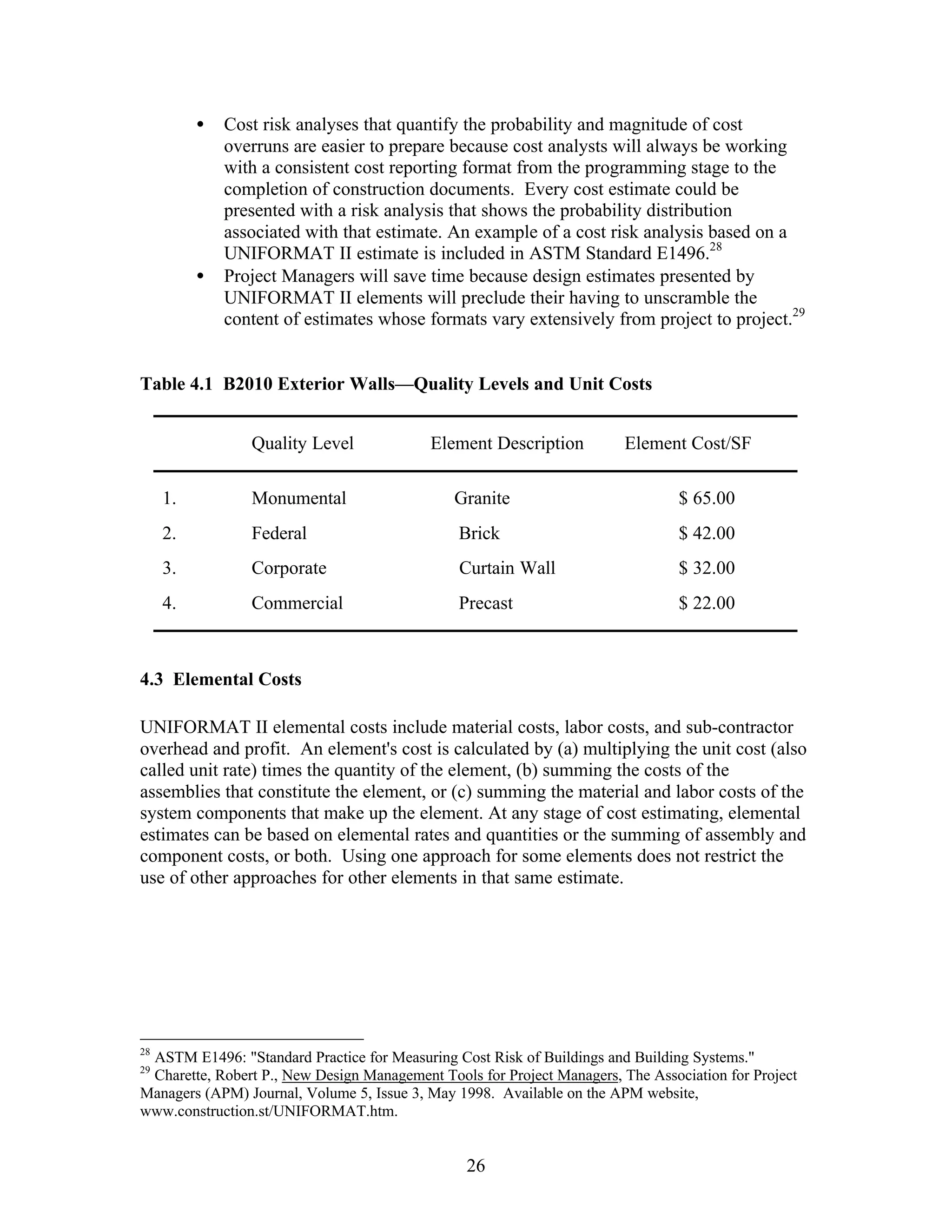 26
• Cost risk analyses that quantify the probability and magnitude of cost
overruns are easier to prepare because cost analysts will always be working
with a consistent cost reporting format from the programming stage to the
completion of construction documents. Every cost estimate could be
presented with a risk analysis that shows the probability distribution
associated with that estimate. An example of a cost risk analysis based on a
UNIFORMAT II estimate is included in ASTM Standard E1496.28
• Project Managers will save time because design estimates presented by
UNIFORMAT II elements will preclude their having to unscramble the
content of estimates whose formats vary extensively from project to project.29
Table 4.1 B2010 Exterior Walls—Quality Levels and Unit Costs
Quality Level Element Description Element Cost/SF
1. Monumental Granite $ 65.00
2. Federal Brick $ 42.00
3. Corporate Curtain Wall $ 32.00
4. Commercial Precast $ 22.00
4.3 Elemental Costs
UNIFORMAT II elemental costs include material costs, labor costs, and sub-contractor
overhead and profit. An element's cost is calculated by (a) multiplying the unit cost (also
called unit rate) times the quantity of the element, (b) summing the costs of the
assemblies that constitute the element, or (c) summing the material and labor costs of the
system components that make up the element. At any stage of cost estimating, elemental
estimates can be based on elemental rates and quantities or the summing of assembly and
component costs, or both. Using one approach for some elements does not restrict the
use of other approaches for other elements in that same estimate.
28
ASTM E1496: "Standard Practice for Measuring Cost Risk of Buildings and Building Systems."
29
Charette, Robert P., New Design Management Tools for Project Managers, The Association for Project
Managers (APM) Journal, Volume 5, Issue 3, May 1998. Available on the APM website,
www.construction.st/UNIFORMAT.htm.
 