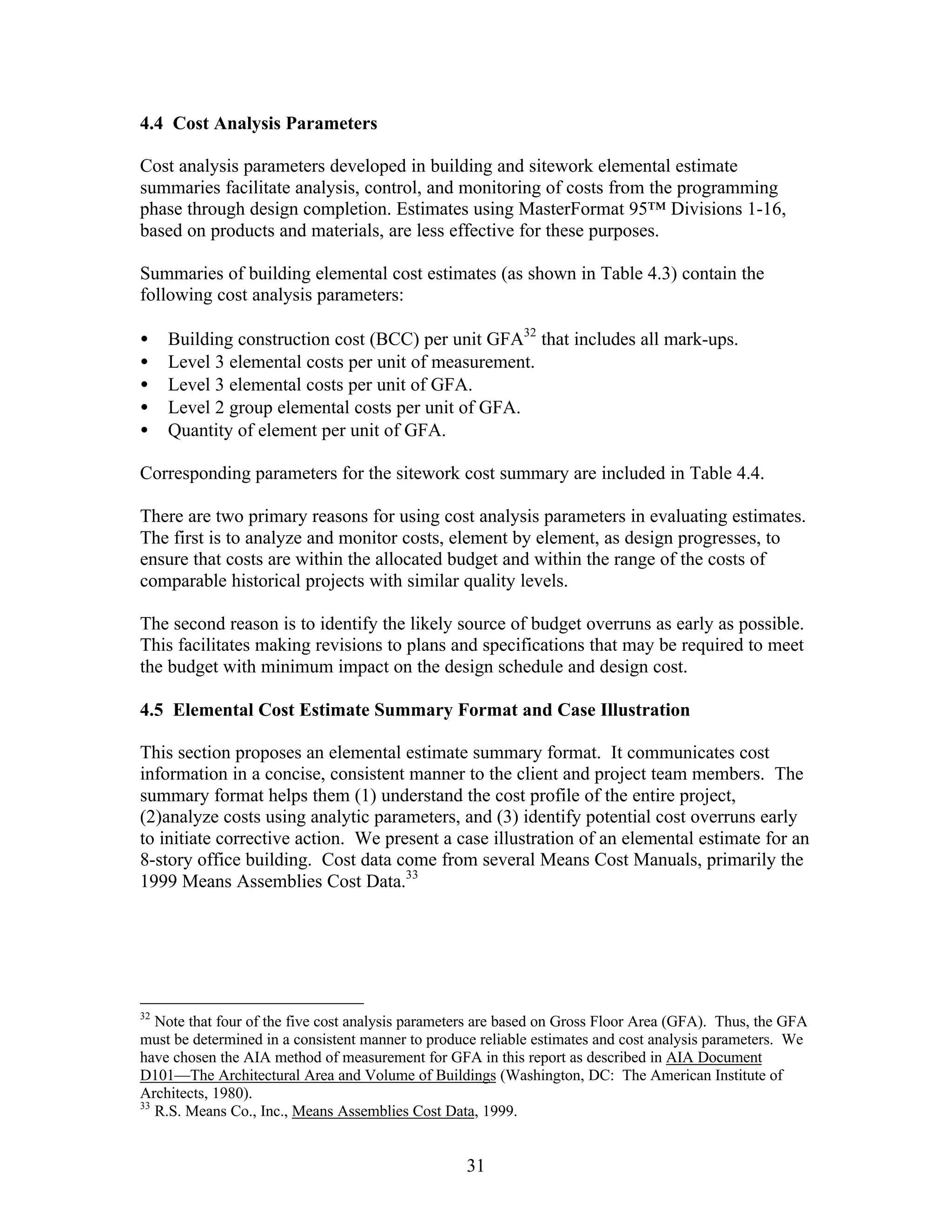 31
4.4 Cost Analysis Parameters
Cost analysis parameters developed in building and sitework elemental estimate
summaries facilitate analysis, control, and monitoring of costs from the programming
phase through design completion. Estimates using MasterFormat 95™ Divisions 1-16,
based on products and materials, are less effective for these purposes.
Summaries of building elemental cost estimates (as shown in Table 4.3) contain the
following cost analysis parameters:
• Building construction cost (BCC) per unit GFA32
that includes all mark-ups.
• Level 3 elemental costs per unit of measurement.
• Level 3 elemental costs per unit of GFA.
• Level 2 group elemental costs per unit of GFA.
• Quantity of element per unit of GFA.
Corresponding parameters for the sitework cost summary are included in Table 4.4.
There are two primary reasons for using cost analysis parameters in evaluating estimates.
The first is to analyze and monitor costs, element by element, as design progresses, to
ensure that costs are within the allocated budget and within the range of the costs of
comparable historical projects with similar quality levels.
The second reason is to identify the likely source of budget overruns as early as possible.
This facilitates making revisions to plans and specifications that may be required to meet
the budget with minimum impact on the design schedule and design cost.
4.5 Elemental Cost Estimate Summary Format and Case Illustration
This section proposes an elemental estimate summary format. It communicates cost
information in a concise, consistent manner to the client and project team members. The
summary format helps them (1) understand the cost profile of the entire project,
(2)analyze costs using analytic parameters, and (3) identify potential cost overruns early
to initiate corrective action. We present a case illustration of an elemental estimate for an
8-story office building. Cost data come from several Means Cost Manuals, primarily the
1999 Means Assemblies Cost Data.33
32
Note that four of the five cost analysis parameters are based on Gross Floor Area (GFA). Thus, the GFA
must be determined in a consistent manner to produce reliable estimates and cost analysis parameters. We
have chosen the AIA method of measurement for GFA in this report as described in AIA Document
D101—The Architectural Area and Volume of Buildings (Washington, DC: The American Institute of
Architects, 1980).
33
R.S. Means Co., Inc., Means Assemblies Cost Data, 1999.
 