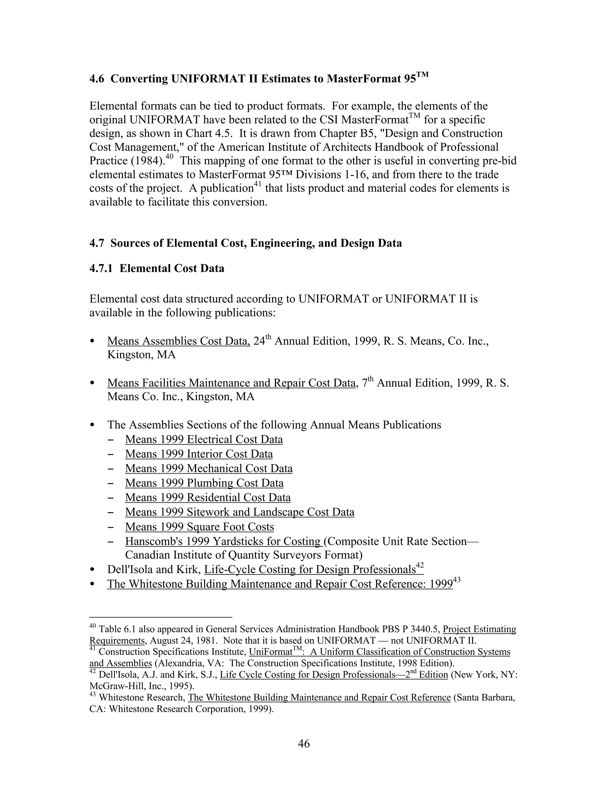 46
4.6 Converting UNIFORMAT II Estimates to MasterFormat 95TM
Elemental formats can be tied to product formats. For example, the elements of the
original UNIFORMAT have been related to the CSI MasterFormatTM
for a specific
design, as shown in Chart 4.5. It is drawn from Chapter B5, "Design and Construction
Cost Management," of the American Institute of Architects Handbook of Professional
Practice (1984).40
This mapping of one format to the other is useful in converting pre-bid
elemental estimates to MasterFormat 95™ Divisions 1-16, and from there to the trade
costs of the project. A publication41
that lists product and material codes for elements is
available to facilitate this conversion.
4.7 Sources of Elemental Cost, Engineering, and Design Data
4.7.1 Elemental Cost Data
Elemental cost data structured according to UNIFORMAT or UNIFORMAT II is
available in the following publications:
• Means Assemblies Cost Data, 24th
Annual Edition, 1999, R. S. Means, Co. Inc.,
Kingston, MA
• Means Facilities Maintenance and Repair Cost Data, 7th
Annual Edition, 1999, R. S.
Means Co. Inc., Kingston, MA
• The Assemblies Sections of the following Annual Means Publications
− Means 1999 Electrical Cost Data
− Means 1999 Interior Cost Data
− Means 1999 Mechanical Cost Data
− Means 1999 Plumbing Cost Data
− Means 1999 Residential Cost Data
− Means 1999 Sitework and Landscape Cost Data
− Means 1999 Square Foot Costs
− Hanscomb's 1999 Yardsticks for Costing (Composite Unit Rate Section—
Canadian Institute of Quantity Surveyors Format)
• Dell'Isola and Kirk, Life-Cycle Costing for Design Professionals42
• The Whitestone Building Maintenance and Repair Cost Reference: 199943
40
Table 6.1 also appeared in General Services Administration Handbook PBS P 3440.5, Project Estimating
Requirements, August 24, 1981. Note that it is based on UNIFORMAT — not UNIFORMAT II.
41
Construction Specifications Institute, UniFormatTM
: A Uniform Classification of Construction Systems
and Assemblies (Alexandria, VA: The Construction Specifications Institute, 1998 Edition).
42
Dell'Isola, A.J. and Kirk, S.J., Life Cycle Costing for Design Professionals—2nd
Edition (New York, NY:
McGraw-Hill, Inc., 1995).
43
Whitestone Research, The Whitestone Building Maintenance and Repair Cost Reference (Santa Barbara,
CA: Whitestone Research Corporation, 1999).
 