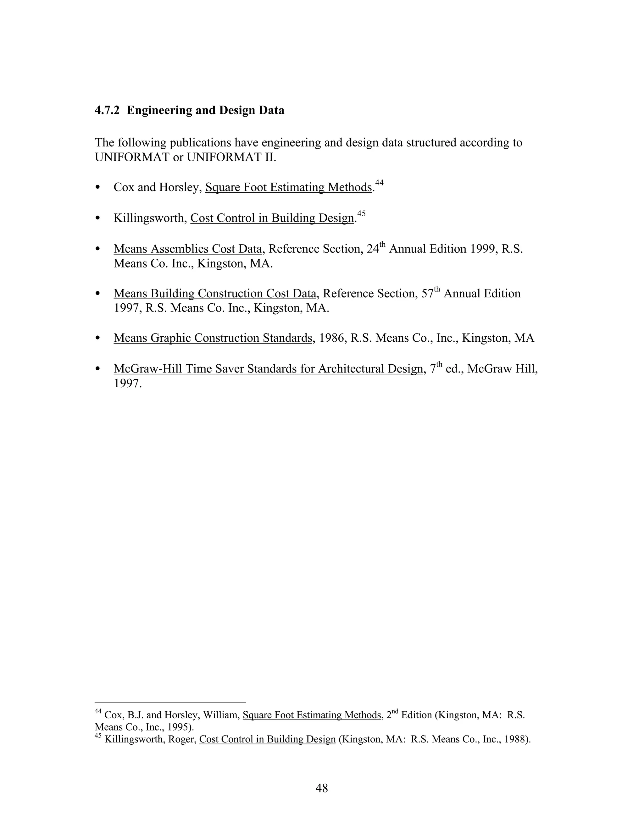 48
4.7.2 Engineering and Design Data
The following publications have engineering and design data structured according to
UNIFORMAT or UNIFORMAT II.
• Cox and Horsley, Square Foot Estimating Methods.44
• Killingsworth, Cost Control in Building Design.45
• Means Assemblies Cost Data, Reference Section, 24th
Annual Edition 1999, R.S.
Means Co. Inc., Kingston, MA.
• Means Building Construction Cost Data, Reference Section, 57th
Annual Edition
1997, R.S. Means Co. Inc., Kingston, MA.
• Means Graphic Construction Standards, 1986, R.S. Means Co., Inc., Kingston, MA
• McGraw-Hill Time Saver Standards for Architectural Design, 7th
ed., McGraw Hill,
1997.
44
Cox, B.J. and Horsley, William, Square Foot Estimating Methods, 2nd
Edition (Kingston, MA: R.S.
Means Co., Inc., 1995).
45
Killingsworth, Roger, Cost Control in Building Design (Kingston, MA: R.S. Means Co., Inc., 1988).
 