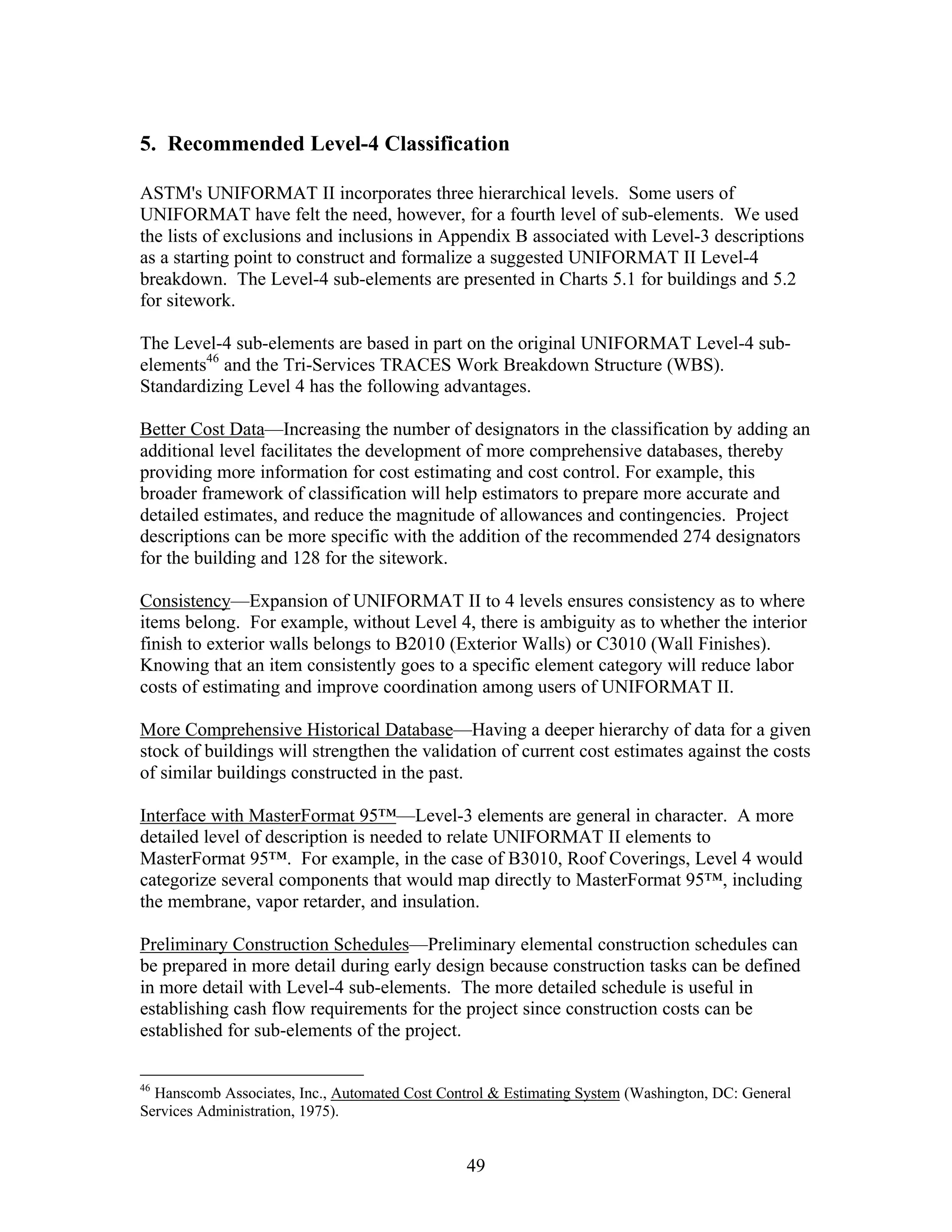 49
5. Recommended Level-4 Classification
ASTM's UNIFORMAT II incorporates three hierarchical levels. Some users of
UNIFORMAT have felt the need, however, for a fourth level of sub-elements. We used
the lists of exclusions and inclusions in Appendix B associated with Level-3 descriptions
as a starting point to construct and formalize a suggested UNIFORMAT II Level-4
breakdown. The Level-4 sub-elements are presented in Charts 5.1 for buildings and 5.2
for sitework.
The Level-4 sub-elements are based in part on the original UNIFORMAT Level-4 sub-
elements46
and the Tri-Services TRACES Work Breakdown Structure (WBS).
Standardizing Level 4 has the following advantages.
Better Cost Data—Increasing the number of designators in the classification by adding an
additional level facilitates the development of more comprehensive databases, thereby
providing more information for cost estimating and cost control. For example, this
broader framework of classification will help estimators to prepare more accurate and
detailed estimates, and reduce the magnitude of allowances and contingencies. Project
descriptions can be more specific with the addition of the recommended 274 designators
for the building and 128 for the sitework.
Consistency—Expansion of UNIFORMAT II to 4 levels ensures consistency as to where
items belong. For example, without Level 4, there is ambiguity as to whether the interior
finish to exterior walls belongs to B2010 (Exterior Walls) or C3010 (Wall Finishes).
Knowing that an item consistently goes to a specific element category will reduce labor
costs of estimating and improve coordination among users of UNIFORMAT II.
More Comprehensive Historical Database—Having a deeper hierarchy of data for a given
stock of buildings will strengthen the validation of current cost estimates against the costs
of similar buildings constructed in the past.
Interface with MasterFormat 95™—Level-3 elements are general in character. A more
detailed level of description is needed to relate UNIFORMAT II elements to
MasterFormat 95™. For example, in the case of B3010, Roof Coverings, Level 4 would
categorize several components that would map directly to MasterFormat 95™, including
the membrane, vapor retarder, and insulation.
Preliminary Construction Schedules—Preliminary elemental construction schedules can
be prepared in more detail during early design because construction tasks can be defined
in more detail with Level-4 sub-elements. The more detailed schedule is useful in
establishing cash flow requirements for the project since construction costs can be
established for sub-elements of the project.
46
Hanscomb Associates, Inc., Automated Cost Control & Estimating System (Washington, DC: General
Services Administration, 1975).
 