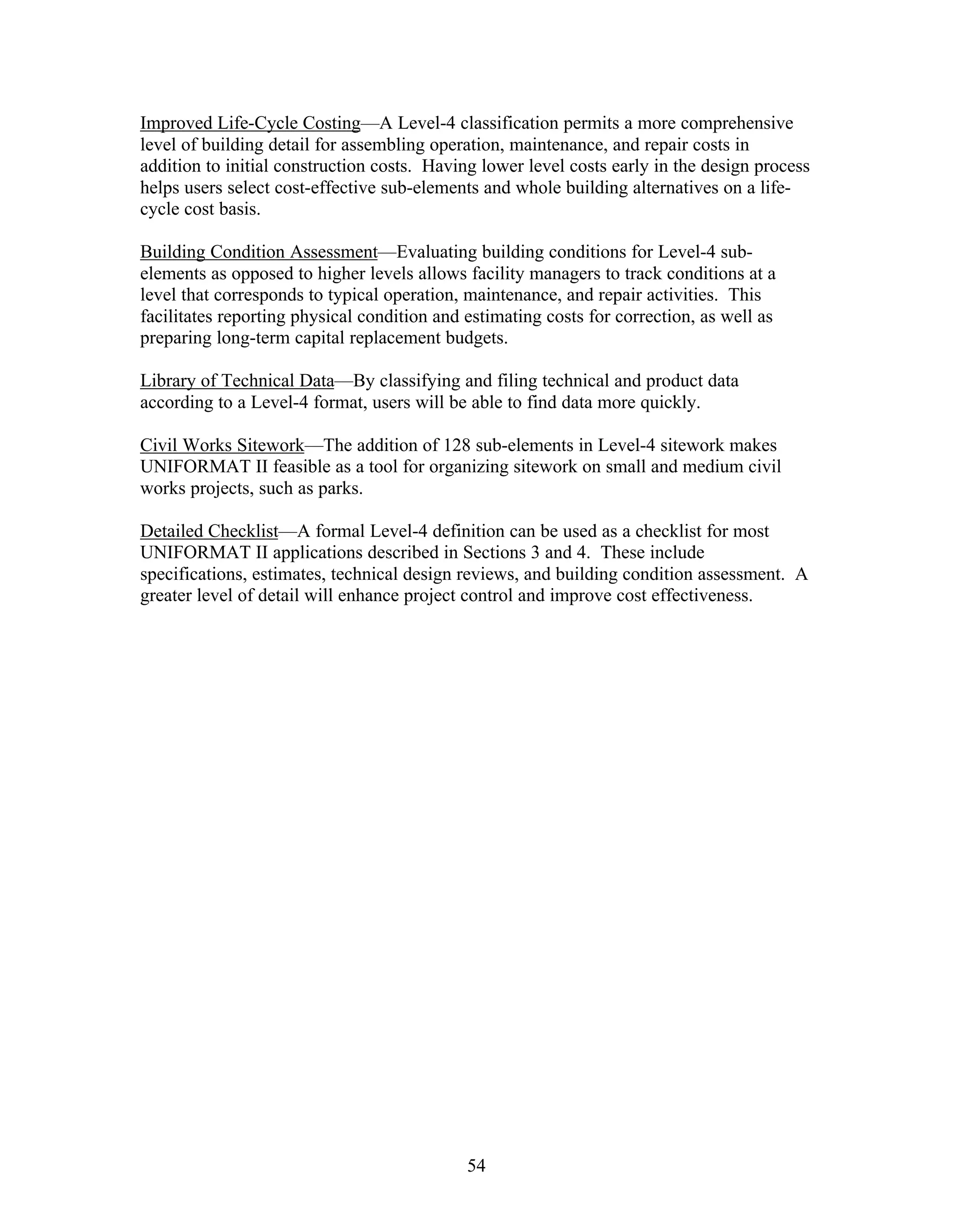 54
Improved Life-Cycle Costing—A Level-4 classification permits a more comprehensive
level of building detail for assembling operation, maintenance, and repair costs in
addition to initial construction costs. Having lower level costs early in the design process
helps users select cost-effective sub-elements and whole building alternatives on a life-
cycle cost basis.
Building Condition Assessment—Evaluating building conditions for Level-4 sub-
elements as opposed to higher levels allows facility managers to track conditions at a
level that corresponds to typical operation, maintenance, and repair activities. This
facilitates reporting physical condition and estimating costs for correction, as well as
preparing long-term capital replacement budgets.
Library of Technical Data—By classifying and filing technical and product data
according to a Level-4 format, users will be able to find data more quickly.
Civil Works Sitework—The addition of 128 sub-elements in Level-4 sitework makes
UNIFORMAT II feasible as a tool for organizing sitework on small and medium civil
works projects, such as parks.
Detailed Checklist—A formal Level-4 definition can be used as a checklist for most
UNIFORMAT II applications described in Sections 3 and 4. These include
specifications, estimates, technical design reviews, and building condition assessment. A
greater level of detail will enhance project control and improve cost effectiveness.
 
