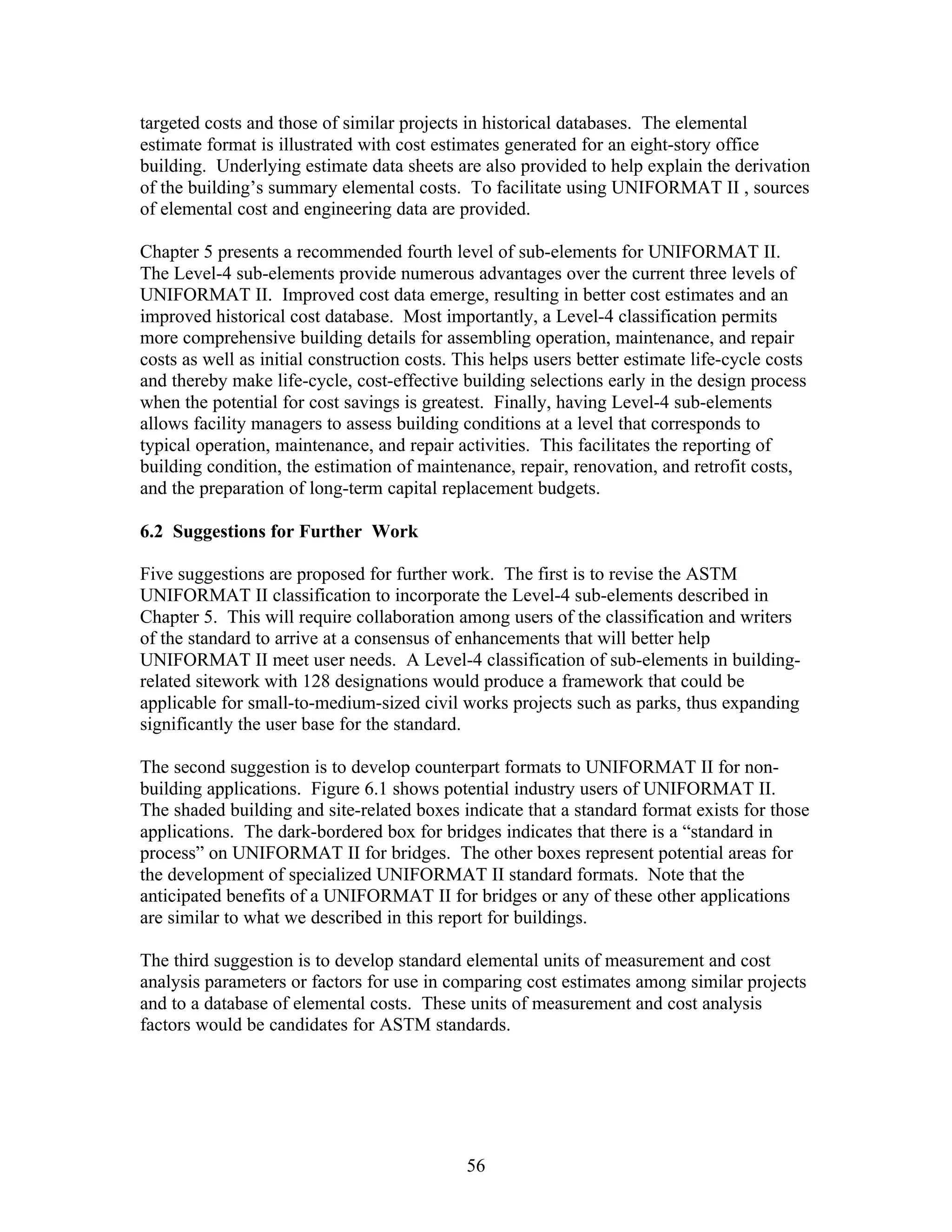 56
targeted costs and those of similar projects in historical databases. The elemental
estimate format is illustrated with cost estimates generated for an eight-story office
building. Underlying estimate data sheets are also provided to help explain the derivation
of the building’s summary elemental costs. To facilitate using UNIFORMAT II , sources
of elemental cost and engineering data are provided.
Chapter 5 presents a recommended fourth level of sub-elements for UNIFORMAT II.
The Level-4 sub-elements provide numerous advantages over the current three levels of
UNIFORMAT II. Improved cost data emerge, resulting in better cost estimates and an
improved historical cost database. Most importantly, a Level-4 classification permits
more comprehensive building details for assembling operation, maintenance, and repair
costs as well as initial construction costs. This helps users better estimate life-cycle costs
and thereby make life-cycle, cost-effective building selections early in the design process
when the potential for cost savings is greatest. Finally, having Level-4 sub-elements
allows facility managers to assess building conditions at a level that corresponds to
typical operation, maintenance, and repair activities. This facilitates the reporting of
building condition, the estimation of maintenance, repair, renovation, and retrofit costs,
and the preparation of long-term capital replacement budgets.
6.2 Suggestions for Further Work
Five suggestions are proposed for further work. The first is to revise the ASTM
UNIFORMAT II classification to incorporate the Level-4 sub-elements described in
Chapter 5. This will require collaboration among users of the classification and writers
of the standard to arrive at a consensus of enhancements that will better help
UNIFORMAT II meet user needs. A Level-4 classification of sub-elements in building-
related sitework with 128 designations would produce a framework that could be
applicable for small-to-medium-sized civil works projects such as parks, thus expanding
significantly the user base for the standard.
The second suggestion is to develop counterpart formats to UNIFORMAT II for non-
building applications. Figure 6.1 shows potential industry users of UNIFORMAT II.
The shaded building and site-related boxes indicate that a standard format exists for those
applications. The dark-bordered box for bridges indicates that there is a “standard in
process” on UNIFORMAT II for bridges. The other boxes represent potential areas for
the development of specialized UNIFORMAT II standard formats. Note that the
anticipated benefits of a UNIFORMAT II for bridges or any of these other applications
are similar to what we described in this report for buildings.
The third suggestion is to develop standard elemental units of measurement and cost
analysis parameters or factors for use in comparing cost estimates among similar projects
and to a database of elemental costs. These units of measurement and cost analysis
factors would be candidates for ASTM standards.
 