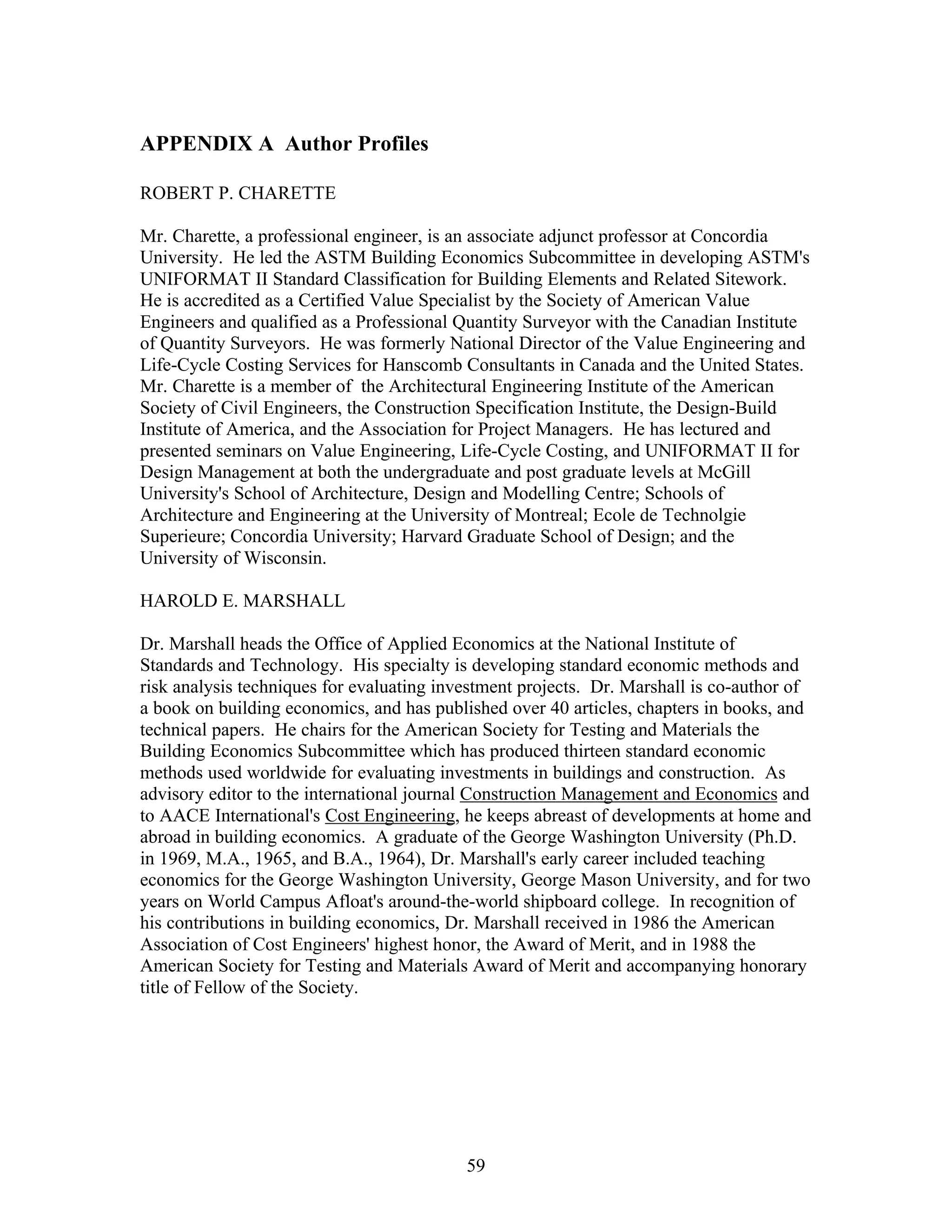 59
APPENDIX A Author Profiles
ROBERT P. CHARETTE
Mr. Charette, a professional engineer, is an associate adjunct professor at Concordia
University. He led the ASTM Building Economics Subcommittee in developing ASTM's
UNIFORMAT II Standard Classification for Building Elements and Related Sitework.
He is accredited as a Certified Value Specialist by the Society of American Value
Engineers and qualified as a Professional Quantity Surveyor with the Canadian Institute
of Quantity Surveyors. He was formerly National Director of the Value Engineering and
Life-Cycle Costing Services for Hanscomb Consultants in Canada and the United States.
Mr. Charette is a member of the Architectural Engineering Institute of the American
Society of Civil Engineers, the Construction Specification Institute, the Design-Build
Institute of America, and the Association for Project Managers. He has lectured and
presented seminars on Value Engineering, Life-Cycle Costing, and UNIFORMAT II for
Design Management at both the undergraduate and post graduate levels at McGill
University's School of Architecture, Design and Modelling Centre; Schools of
Architecture and Engineering at the University of Montreal; Ecole de Technolgie
Superieure; Concordia University; Harvard Graduate School of Design; and the
University of Wisconsin.
HAROLD E. MARSHALL
Dr. Marshall heads the Office of Applied Economics at the National Institute of
Standards and Technology. His specialty is developing standard economic methods and
risk analysis techniques for evaluating investment projects. Dr. Marshall is co-author of
a book on building economics, and has published over 40 articles, chapters in books, and
technical papers. He chairs for the American Society for Testing and Materials the
Building Economics Subcommittee which has produced thirteen standard economic
methods used worldwide for evaluating investments in buildings and construction. As
advisory editor to the international journal Construction Management and Economics and
to AACE International's Cost Engineering, he keeps abreast of developments at home and
abroad in building economics. A graduate of the George Washington University (Ph.D.
in 1969, M.A., 1965, and B.A., 1964), Dr. Marshall's early career included teaching
economics for the George Washington University, George Mason University, and for two
years on World Campus Afloat's around-the-world shipboard college. In recognition of
his contributions in building economics, Dr. Marshall received in 1986 the American
Association of Cost Engineers' highest honor, the Award of Merit, and in 1988 the
American Society for Testing and Materials Award of Merit and accompanying honorary
title of Fellow of the Society.
 