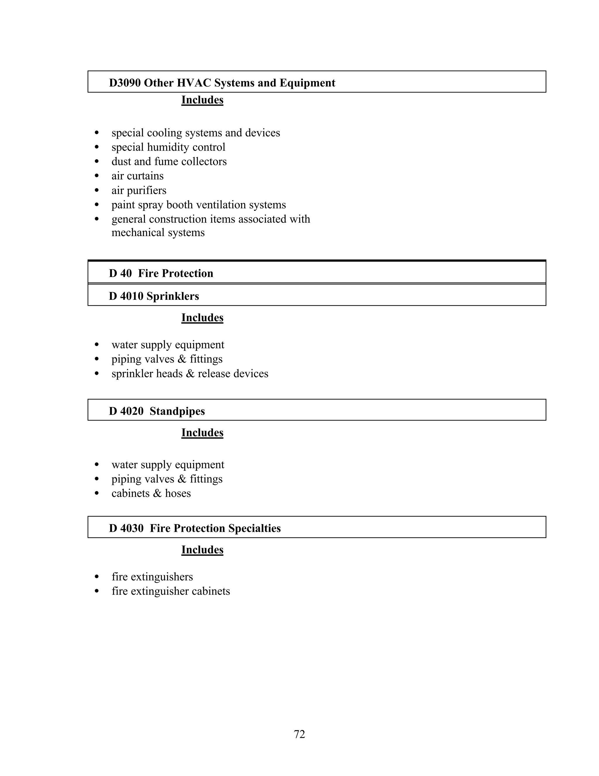 72
D3090 Other HVAC Systems and Equipment
Includes
• special cooling systems and devices
• special humidity control
• dust and fume collectors
• air curtains
• air purifiers
• paint spray booth ventilation systems
• general construction items associated with
mechanical systems
D 40 Fire Protection
D 4010 Sprinklers
Includes
• water supply equipment
• piping valves & fittings
• sprinkler heads & release devices
D 4020 Standpipes
Includes
• water supply equipment
• piping valves & fittings
• cabinets & hoses
D 4030 Fire Protection Specialties
Includes
• fire extinguishers
• fire extinguisher cabinets
 