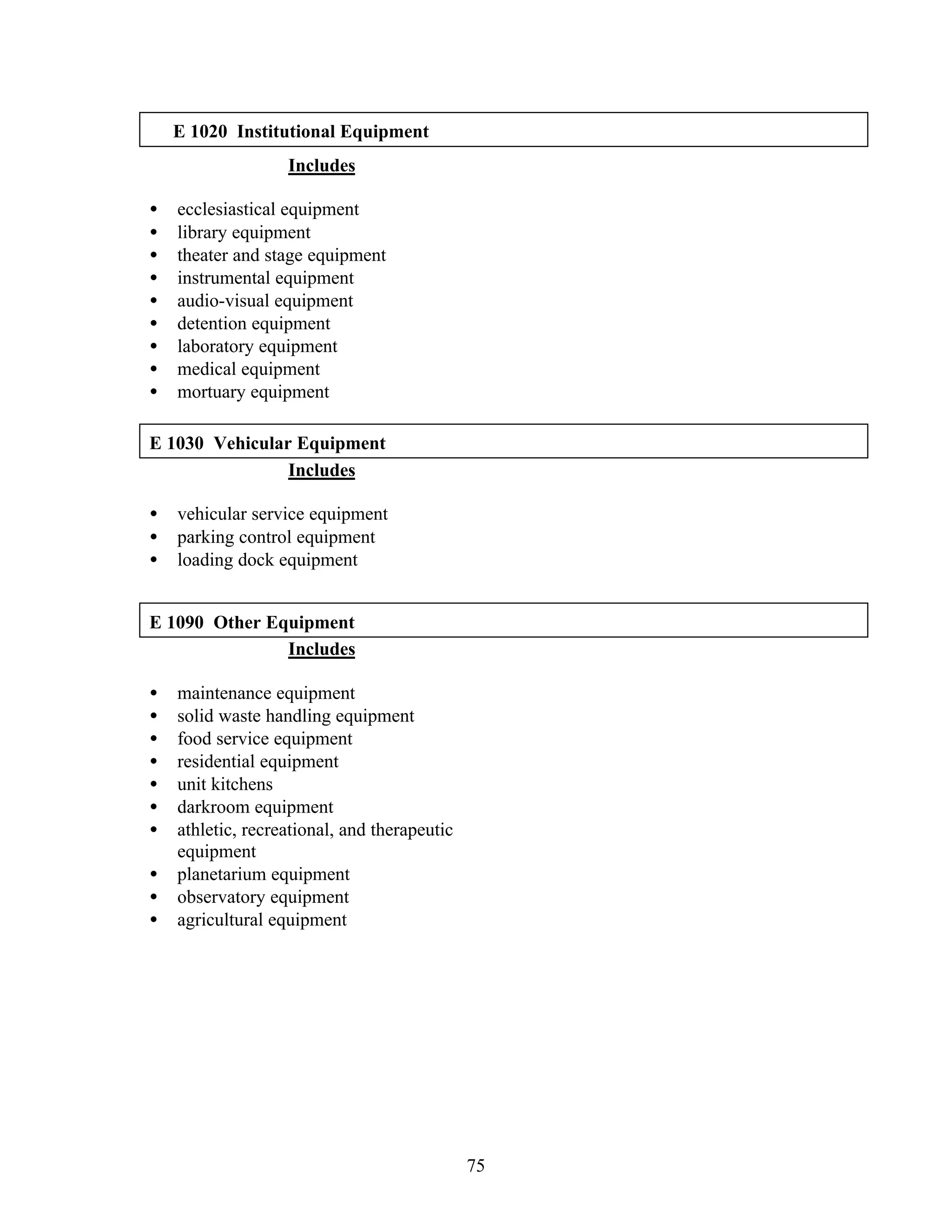 75
E 1020 Institutional Equipment
Includes
• ecclesiastical equipment
• library equipment
• theater and stage equipment
• instrumental equipment
• audio-visual equipment
• detention equipment
• laboratory equipment
• medical equipment
• mortuary equipment
E 1030 Vehicular Equipment
Includes
• vehicular service equipment
• parking control equipment
• loading dock equipment
E 1090 Other Equipment
Includes
• maintenance equipment
• solid waste handling equipment
• food service equipment
• residential equipment
• unit kitchens
• darkroom equipment
• athletic, recreational, and therapeutic
equipment
• planetarium equipment
• observatory equipment
• agricultural equipment
 