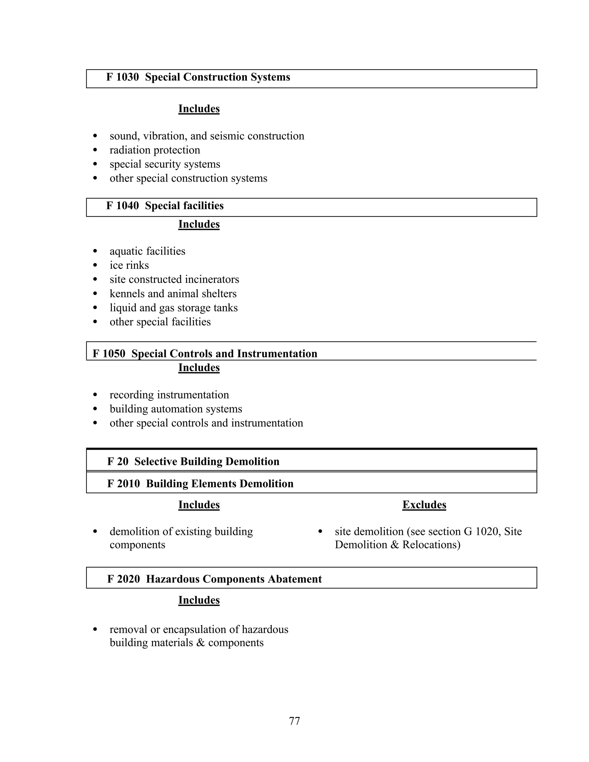 77
F 1030 Special Construction Systems
Includes
• sound, vibration, and seismic construction
• radiation protection
• special security systems
• other special construction systems
F 1040 Special facilities
Includes
• aquatic facilities
• ice rinks
• site constructed incinerators
• kennels and animal shelters
• liquid and gas storage tanks
• other special facilities
F 1050 Special Controls and Instrumentation
Includes
• recording instrumentation
• building automation systems
• other special controls and instrumentation
F 20 Selective Building Demolition
F 2010 Building Elements Demolition
Includes
• demolition of existing building
components
Excludes
• site demolition (see section G 1020, Site
Demolition & Relocations)
F 2020 Hazardous Components Abatement
Includes
• removal or encapsulation of hazardous
building materials & components
 