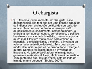 O chargista
O “[...] falemos, primeiramente, do chargista, esse
  desconhecido. Ele tem que ser uma pessoa capaz de
  se indignar com a situação política do seu país, do
  mundo. Tem que ser contra tudo isso que está
  aí, politicamente, socialmente, comportalmente. O
  chargista tem que ser contra, por exemplo, o político
  brasileiro e a sociedade brasileira, que se comportam
  muito mal. Eles têm muita coisa para criticar: a
  hipocrisia, o exibicionismo, a mentira, a inversão de
  valores, a falta de dignidade etc. Tem que, a seu
  modo, denunciar o que vê de errado, torto. Charge é
  guerra! Sempre foi assim, desde a invenção da
  imprensa. No tempo da ditadura, o inimigo nesta
  guerra era mais visível. Hoje, ele fica meio enrustido.
  Tem gente boa que, muitas vezes, está do lado do
  inimigo e nem percebe” (Ziraldo, 2007).
 