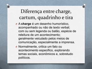 Diferença entre charge,
  cartum, quadrinho e tira
O A charge é um desenho humorístico,
  acompanhado ou não de texto verbal;
  com ou sem legenda ou balão, espécie de
  releitura de um acontecimento;
  geralmente veiculado pelos meios de
  comunicação, especialmente a imprensa.
O Normalmente, critica um fato ou
  acontecimento especifico, explorando
  temas sociais, econômicos e, sobretudo
  políticos.
 