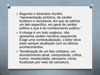 O Segundo o dicionário Aurélio:
  “representação pictórica, de caráter
  burlesco e caricatural, em que se satiriza
  um fato especifico, em geral de caráter
  politico e que é do conhecimento publico.”
O A charge é um todo orgânico, não
  apresenta caráter narrativo sequencial.
  Exige uma contextualização, o leitor deve
  estar sempre atualizado com os últimos
  acontecimentos.
O Tematização de um fato cotidiano, um
  acontecimento atual, comportando, critica,
  humor, mordacidade, sarcasmo, ironia,
  focalizado por meio de caricatura.
 