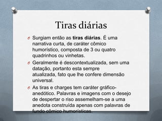 Tiras diárias
O Surgiam então as tiras diárias. É uma
  narrativa curta, de caráter cômico
  humorístico, composta de 3 ou quatro
  quadrinhos ou vinhetas.
O Geralmente é descontextualizada, sem uma
  datação, portanto esta sempre
  atualizada, fato que lhe confere dimensão
  universal.
O As tiras e charges tem caráter gráfico-
  anedótico. Palavras e imagens com o desejo
  de despertar o riso assemelham-se a uma
  anedota construída apenas com palavras de
  fundo cômico humorísticas.
 