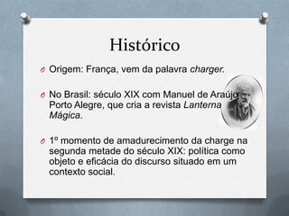 Histórico
O Origem: França, vem da palavra charger.


O No Brasil: século XIX com Manuel de Araújo
 Porto Alegre, que cria a revista Lanterna
 Mágica.

O 1º momento de amadurecimento da charge na
 segunda metade do século XIX: política como
 objeto e eficácia do discurso situado em um
 contexto social.
 