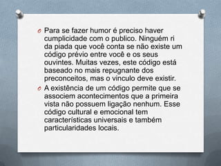 O Para se fazer humor é preciso haver
  cumplicidade com o publico. Ninguém ri
  da piada que você conta se não existe um
  código prévio entre você e os seus
  ouvintes. Muitas vezes, este código está
  baseado no mais repugnante dos
  preconceitos, mas o vinculo deve existir.
O A existência de um código permite que se
  associem acontecimentos que a primeira
  vista não possuem ligação nenhum. Esse
  código cultural e emocional tem
  características universais e também
  particularidades locais.
 