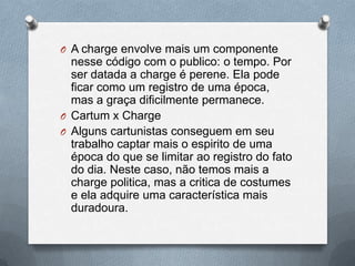 O A charge envolve mais um componente
  nesse código com o publico: o tempo. Por
  ser datada a charge é perene. Ela pode
  ficar como um registro de uma época,
  mas a graça dificilmente permanece.
O Cartum x Charge
O Alguns cartunistas conseguem em seu
  trabalho captar mais o espirito de uma
  época do que se limitar ao registro do fato
  do dia. Neste caso, não temos mais a
  charge politica, mas a critica de costumes
  e ela adquire uma característica mais
  duradoura.
 