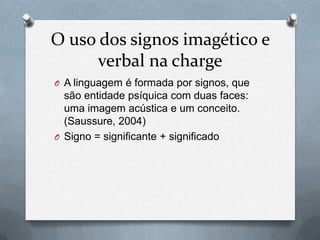 O uso dos signos imagético e
      verbal na charge
O A linguagem é formada por signos, que
  são entidade psíquica com duas faces:
  uma imagem acústica e um conceito.
  (Saussure, 2004)
O Signo = significante + significado
 