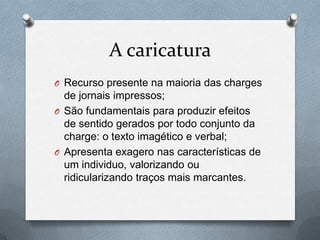A caricatura
O Recurso presente na maioria das charges
  de jornais impressos;
O São fundamentais para produzir efeitos
  de sentido gerados por todo conjunto da
  charge: o texto imagético e verbal;
O Apresenta exagero nas características de
  um individuo, valorizando ou
  ridicularizando traços mais marcantes.
 