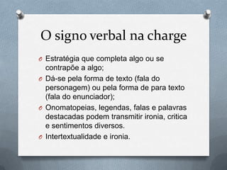 O signo verbal na charge
O Estratégia que completa algo ou se
  contrapõe a algo;
O Dá-se pela forma de texto (fala do
  personagem) ou pela forma de para texto
  (fala do enunciador);
O Onomatopeias, legendas, falas e palavras
  destacadas podem transmitir ironia, critica
  e sentimentos diversos.
O Intertextualidade e ironia.
 