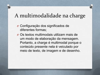 A multimodalidade na charge
O Configuração dos significados de
  diferentes formas;
O Os textos multimodais utilizam mais de
  um modo de elaboração da mensagem.
  Portanto, a charge é multimodal porque o
  conteúdo presente nela é veiculado por
  meio de texto, de imagem e de desenho.
 