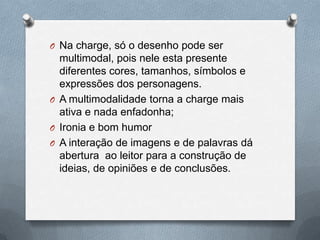 O Na charge, só o desenho pode ser
  multimodal, pois nele esta presente
  diferentes cores, tamanhos, símbolos e
  expressões dos personagens.
O A multimodalidade torna a charge mais
  ativa e nada enfadonha;
O Ironia e bom humor
O A interação de imagens e de palavras dá
  abertura ao leitor para a construção de
  ideias, de opiniões e de conclusões.
 