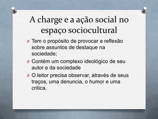 A charge e a ação social no
    espaço sociocultural
O Tem o propósito de provocar a reflexão
  sobre assuntos de destaque na
  sociedade;
O Contém um complexo ideológico de seu
  autor e da sociedade
O O leitor precisa observar, através de seus
  traços, uma denuncia, o humor e uma
  critica.
 