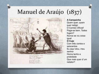 Manuel de Araújo (1837)
                 A Campainha
                 Quem quer; quem
                 quer redigir
                 O Correio Oficial!
                 Paga-se bem. Todos
                 fogem?
                 Nunca se viu coisa
                 igual
                 O Cujo
                 Com três contos e
                 seiscentos
                 Eu aqui´stou, meu
                 senhor
                 Honra tenho e
                 probidade
                 Que mais quer d´um
                 redator?
 