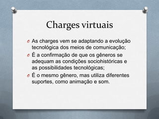 Charges virtuais
O As charges vem se adaptando a evolução
  tecnológica dos meios de comunicação;
O É a confirmação de que os gêneros se
  adequam as condições sociohistóricas e
  as possibilidades tecnológicas;
O É o mesmo gênero, mas utiliza diferentes
  suportes, como animação e som.
 