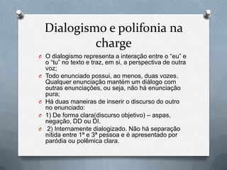 Dialogismo e polifonia na
             charge
O O dialogismo representa a interação entre o “eu” e
    o “tu” no texto e traz, em si, a perspectiva de outra
    voz;
O   Todo enunciado possui, ao menos, duas vozes.
    Qualquer enunciação mantém um diálogo com
    outras enunciações, ou seja, não há enunciação
    pura;
O   Há duas maneiras de inserir o discurso do outro
    no enunciado:
O   1) De forma clara(discurso objetivo) – aspas,
    negação, DD ou DI.
O    2) Internamente dialogizado. Não há separação
    nítida entre 1ª e 3ª pessoa e é apresentado por
    paródia ou polêmica clara.
 