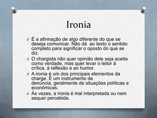 Ironia
O É a afirmação de algo diferente do que se
  deseja comunicar. Não dá ao texto o sentido
  completo para significar o oposto do que se
  diz.
O O chargista não quer opinião dele seja aceita
  como verdade, mas quer levar o leitor à
  crítica, à reflexão e ao humor.
O A ironia é um dos principais elementos da
  charge. É um instrumento de
  denúncia, geralmente de situações políticas e
  econômicas.
O Às vezes, a ironia é mal interpretada ou nem
  sequer percebida.
 
