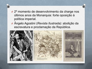 O 2º momento de desenvolvimento da charge nos
  últimos anos da Monarquia: forte oposição à
  política imperial.
O Ângelo Agostini (Revista Ilustrada): abolição da
  escravatura e proclamação da República.
 